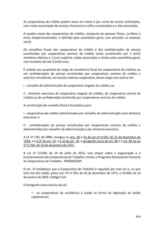 464
As cooperativas de crédito podem atuar em nome e por conta de outras instituições,
com vistas à prestação de serviços financeiros e afins a associados e a não associados.
O quadro social das cooperativas de crédito, composto de pessoas físicas, jurídicas e
entes despersonalizados, é definido pela assembleia geral, com previsão no estatuto
social.
Os conselhos fiscais das cooperativas de crédito e das confederações de serviço
constituídas por cooperativas centrais de crédito serão constituídos por 3 (três)
membros efetivos e 1 (um) suplente, todos associados e eleitos pela assembleia geral,
com mandato de até 3 (três) anos.
É vedado aos ocupantes de cargo de conselheiro fiscal em cooperativas de créditos ou
em confederações de serviço constituídas por cooperativas centrais de crédito o
exercício simultâneo, no mesmo sistema cooperativo, desse cargo com outros em:
I - conselho de administração de cooperativa singular de crédito; ou
II - diretoria executiva de cooperativa singular de crédito, de cooperativa central de
crédito ou de confederação constituída por cooperativas centrais de crédito.
A constituição de conselho fiscal é facultativa para:
I - cooperativas de crédito administradas por conselho de administração e por diretoria
executiva; e
II - confederações de serviço constituídas por cooperativas centrais de crédito e
administradas por conselho de administração e por diretoria executiva.
A LC nº 130, de 2009, revogou os arts. 40 e 41 da Lei nº 4.595, de 31 de dezembro de
1964, e o § 3º do art. 10, o § 10 do art. 18, o parágrafo único do art. 86 e o art. 84 da Lei
nº 5.764, de 16 de dezembro de 1971.
A Lei nº 12.690, de 19 de julho de 2012, veio dispor sobre a organização e o
funcionamento das Cooperativas de Trabalho; institui o Programa Nacional de Fomento
às Cooperativas de Trabalho - PRONACOOP.
O art. 1º estabelece que a Cooperativa de Trabalho é regulada por esta Lei e, no que
com ela não colidir, pelas Leis nºs 5.764, de 16 de dezembro de 1971, e 10.406, de 10
de janeiro de 2002 -Código Civil.
O Parágrafo único excluiu da Lei:
I - as cooperativas de assistência à saúde na forma da legislação de saúde
suplementar;
 