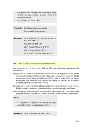 466
d) permitir a cada associado, nas assembleias gerais,
o direito a um voto, qualquer que seja o número de
suas quotas-partes.
(Lei nº 5.764, de 1971, art. 42).
Veja ainda: Classificação das cooperativas:
Pergunta 002 deste capítulo.
Normativo: Lei nº 5.764, de 1971 arts. 4º e 6º, art. 24,
§ 3º, arts. 29 e 42;
RIR/2018, art. 193, § 1º;
LC nº 130, de 2009, arts. 4º a 7º;
LC nº 196, de 2022, art. 1º; e
Lei nº 12.690, de 19 de julho de 2012.
002 Como se classificam as sociedades cooperativas?
Nos termos do art. 6º da Lei nº 5.764, de 1971, as sociedades cooperativas são
consideradas:
1) singulares, as constituídas pelo número mínimo de 20 (vinte) pessoas físicas, sendo
excepcionalmente permitida a admissão de pessoas jurídicas que tenha por objeto
as mesmas ou correlatas atividades econômicas das pessoas físicas ou, ainda,
aquelas sem fins lucrativos que tenham por objeto as mesmas ou correlatas
atividades econômicas das pessoas físicas;
2) cooperativas centrais ou federações de cooperativas, as constituídas de, no mínimo,
3 (três) singulares, podendo, excepcionalmente, admitir associados individuais;
3) confederações de cooperativas, as constituídas, pelo menos, de 3 (três) federações
de cooperativas ou cooperativas centrais, da mesma ou de diferentes modalidades.
Notas:
As cooperativas singulares se caracterizam pela
prestação direta de serviços aos associados.
Normativo: Lei nº 5.764, de 1971, arts. 6º e 7º.
 