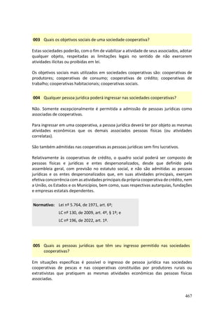 467
003 Quais os objetivos sociais de uma sociedade cooperativa?
Estas sociedades poderão, com o fim de viabilizar a atividade de seus associados, adotar
qualquer objeto, respeitadas as limitações legais no sentido de não exercerem
atividades ilícitas ou proibidas em lei.
Os objetivos sociais mais utilizados em sociedades cooperativas são: cooperativas de
produtores; cooperativas de consumo; cooperativas de crédito; cooperativas de
trabalho; cooperativas habitacionais; cooperativas sociais.
004 Qualquer pessoa jurídica poderá ingressar nas sociedades cooperativas?
Não. Somente excepcionalmente é permitida a admissão de pessoas jurídicas como
associadas de cooperativas.
Para ingressar em uma cooperativa, a pessoa jurídica deverá ter por objeto as mesmas
atividades econômicas que os demais associados pessoas físicas (ou atividades
correlatas).
São também admitidas nas cooperativas as pessoas jurídicas sem fins lucrativos.
Relativamente às cooperativas de crédito, o quadro social poderá ser composto de
pessoas físicas e jurídicas e entes despersonalizados, desde que definido pela
assembleia geral, com previsão no estatuto social, e não são admitidas as pessoas
jurídicas e os entes despersonalizados que, em suas atividades principais, exerçam
efetiva concorrência com as atividades principais da própria cooperativa de crédito, nem
a União, os Estados e os Municípios, bem como, suas respectivas autarquias, fundações
e empresas estatais dependentes.
Normativo: Lei nº 5.764, de 1971, art. 6º;
LC nº 130, de 2009, art. 4º, § 1º; e
LC nº 196, de 2022, art. 1º.
005 Quais as pessoas jurídicas que têm seu ingresso permitido nas sociedades
cooperativas?
Em situações específicas é possível o ingresso de pessoa jurídica nas sociedades
cooperativas de pescas e nas cooperativas constituídas por produtores rurais ou
extrativistas que pratiquem as mesmas atividades econômicas das pessoas físicas
associadas.
 