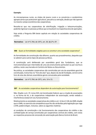 468
Exemplo:
As microempresas rurais, os clubes de jovens rurais e os consórcios e condomínios
agropecuários que praticarem agricultura, pecuária ou extração, desde que não operem
no mesmo campo econômico das cooperativas.
Ressalte-se que nas cooperativas de eletrificação, irrigação e telecomunicações,
poderão ingressar as pessoas jurídicas que se localizem na respectiva área de operações.
Veja ainda a Pergunta 004 deste capítulo em relação às sociedades cooperativas de
crédito.
Normativo: Lei nº 5.764, de 1971, art. 29, §§ 2º e 3º.
006 Quais as formalidades exigidas para se constituir uma sociedade cooperativa?
As formalidades de constituição não diferem, quanto aos procedimentos, daqueles que
se adotam para outros tipos de pessoas jurídicas.
A constituição será deliberada por assembleia geral dos fundadores, que se
instrumentalizará por intermédio de uma ata (instrumento particular) ou por escritura
pública, neste caso lavrada em Cartório de Notas ou Documentos.
Na prática, as sociedades cooperativas são constituídas por ata da assembleia geral de
constituição, transcritas no “livro de atas” que, depois da ata de fundação, servirá como
livro de atas das demais assembleias gerais convocadas pela sociedade.
Normativo: Lei nº 5.764, de 1971, arts. 14 e 15.
007 As sociedades cooperativas dependem de autorização para funcionamento?
Não. Dispõe o art. 5º, inciso XVII, da Constituição Federal, que a criação de associações
e, na forma da lei, a de cooperativas independem de autorização, sendo vedada a
interferência estatal em seu funcionamento.
Relativamente as sociedades cooperativas de crédito o art. 12 da LC 130, de 2009, dispõe
que o CMN, no exercício da competência que lhe são atribuídas pela legislação que rege
o SFN, poderá dispor, inclusive, sobre as seguintes matérias:
a) condições de constituição e de funcionamento das cooperativas de crédito e das
confederações de serviço constituídas por cooperativas centrais de crédito, com vistas
ao respectivo processo de concessão de autorização pelo Banco Central do Brasil;
 