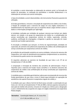 469
b) condições a serem observadas na elaboração do estatuto social, na formação do
quadro de associados, na realização de assembleias e reuniões deliberativas e na
celebração de contratos com outras instituições;
c) tipos de atividades a serem desenvolvidas e de instrumentos financeiros passíveis de
utilização;
d) fundos garantidores, inclusive a vinculação de cooperativas de crédito a tais fundos,
a fixação de condições para o exercício de cargos em seus órgãos estatuários e o
estabelecimento de requisitos para que os ocupantes desses cargos tenham acesso a
dados e a informações protegidas por sigilo legal;
e) atividades realizadas por entidades de qualquer natureza que tenham por objeto
exercer, em relação a um grupo de cooperativas de crédito ou a confederações de
serviço constituídas por cooperativas centrais de crédito, supervisão, controle,
auditoria, certificação de empregados e dirigentes e gestão ou execução em maior
escala de suas funções operacionais;
f) vinculação a entidades que exerçam, na forma da regulamentação, atividades de
supervisão, de controle e de auditoria de cooperativas de crédito e de confederações de
serviço constituídas por cooperativas centrais de crédito;
g) condições de participação societária em outras entidades, inclusive de natureza não
cooperativa, com vistas ao atendimento de propósitos complementares ou acessórios,
no interesse do quadro social e da comunidade;
h) requisitos adicionais ao exercício da faculdade de que trata o art. 9º da Lei
Complementar nº 130, de 2009;
i) composição e renovação de membros dos conselhos de administração e fiscal e
requisitos para o exercício de função nesses conselhos e na diretoria executiva das
cooperativas de crédito e das confederações de serviço constituídas por cooperativas
centrais de crédito;
i) condições para a assembleia geral destinar sobras para recomposição de recursos dos
fundos garantidores de que trata o inciso IV deste caput utilizados em operações de
assistência e de suporte financeiro à cooperativa singular de crédito; e
l) condições para que o Banco Central do Brasil possa conceder a autorização de que
trata o art. 16-A da Lei Complementar nº 130, de 2009, e demais aspectos necessários à
execução da medida nele prevista, inclusive em relação aos critérios para a designação
e para o afastamento dos ocupantes de cargos em órgãos estatutários da cooperativa
filiada atingida.
Normativo: Constituição Federal, art. 5º, inciso XVII;
LC nº 130, de 2009, art. 12; e
 