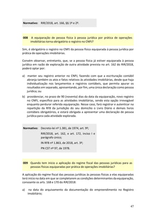 47
Normativo: RIR/2018, art. 166, §§ 1º e 2º.
008 A equiparação de pessoa física à pessoa jurídica por prática de operações
imobiliárias torna obrigatório o registro no CNPJ?
Sim, é obrigatório o registro no CNPJ da pessoa física equiparada à pessoa jurídica por
prática de operações imobiliárias.
Convém observar, entretanto, que, se a pessoa física já estiver equiparada à pessoa
jurídica em razão de exploração de outra atividade prevista no art. 162 do RIR/2018,
poderá optar por:
a) manter seu registro anterior no CNPJ, fazendo com que a escrituração contábil
abranja também os atos e fatos relativos às atividades imobiliárias, desde que haja
individualização nos lançamentos e registros contábeis, que permita apurar os
resultados em separado, apresentando, por fim, uma única declaração como pessoa
jurídica; ou
b) providenciar, no prazo de 90 (noventa) dias da data da equiparação, novo registro
no CNPJ, específico para as atividades imobiliárias, sendo esta opção irrevogável
enquanto perdurar referida equiparação. Nesse caso, fará registrar e autenticar na
repartição da RFB da jurisdição do seu domicílio o Livro Diário e demais livros
contábeis obrigatórios, e estará obrigada a apresentar uma declaração de pessoa
jurídica para cada atividade explorada.
Normativo: Decreto-lei nº 1.381, de 1974, art. 9º;
RIR/2018, art. 162, e art. 172, inciso I e
parágrafo único;
IN RFB nº 1.863, de 2018, art. 3º;
PN CST nº 97, de 1978.
009 Quando tem início a aplicação do regime fiscal das pessoas jurídicas para as
pessoas físicas equiparadas por prática de operações imobiliárias?
A aplicação do regime fiscal das pessoas jurídicas às pessoas físicas a elas equiparadas
terá início na data em que se completarem as condições determinantes da equiparação,
consoante os arts. 168 e 170 do RIR/2018:
a) na data do arquivamento da documentação do empreendimento no Registro
Imobiliário;
 