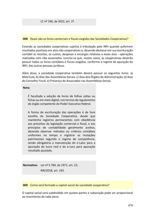 470
LC nº 196, de 2022, art. 1º.
008 Quais são os livros comerciais e fiscais exigidos das Sociedades Cooperativas?
Estando as sociedades cooperativas sujeitas à tributação pelo IRPJ quando auferirem
resultados positivos em atos não cooperativos e, devendo destacar em sua escrituração
contábil as receitas, os custos, despesas e encargos relativos a esses atos - operações
realizadas com não associados, conclui-se que, nestes casos, as cooperativas deverão
possuir todos os livros contábeis e fiscais exigidos, conforme o regime de apuração do
IRPJ, das outras pessoas jurídicas.
Além disso, a sociedade cooperativa também deverá possuir os seguintes livros: a)
Matrícula; b) Atas das Assembleias Gerais; c) Atas dos Órgãos de Administração; d) Atas
do Conselho Fiscal; e) Presença do Associados nas Assembleias Gerais.
Nota:
É facultada a adoção de livros de folhas soltas ou
fichas ou em meio digital, nos termos de regulamento
do órgão competente do Poder Executivo federal.
A forma de escrituração das operações é de livre
escolha da Sociedade Cooperativa, desde que
mantenha registros permanentes com obediência
aos preceitos da legislação comercial e fiscal, e aos
princípios de contabilidade geralmente aceitos,
devendo observar métodos ou critérios contábeis
uniformes no tempo e registrar as mutações
patrimoniais segundo o regime de competência,
sendo obrigatória a manutenção do e-Lalur para a
apuração do lucro real e do e-Lacs para apuração
resultado ajustado.
Normativo: Lei nº 5.764, de 1971, art. 22;
RIR/2018, art. 193.
009 Como será formado o capital social da sociedade cooperativa?
O capital social será subdividido em quotas-partes e subscrição pode ser proporcional
ao movimento de cada sócio.
 