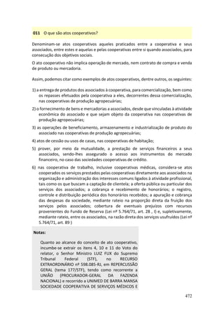472
011 O que são atos cooperativos?
Denominam-se atos cooperativos aqueles praticados entre a cooperativa e seus
associados, entre estes e aquelas e pelas cooperativas entre si quando associados, para
consecução dos objetivos sociais.
O ato cooperativo não implica operação de mercado, nem contrato de compra e venda
de produto ou mercadoria.
Assim, podemos citar como exemplos de atos cooperativos, dentre outros, os seguintes:
1) a entrega de produtos dos associados à cooperativa, para comercialização, bem como
os repasses efetuados pela cooperativa a eles, decorrentes dessa comercialização,
nas cooperativas de produção agropecuárias;
2) o fornecimento de bens e mercadorias a associados, desde que vinculadas à atividade
econômica do associado e que sejam objeto da cooperativa nas cooperativas de
produção agropecuárias;
3) as operações de beneficiamento, armazenamento e industrialização de produto do
associado nas cooperativas de produção agropecuárias;
4) atos de cessão ou usos de casas, nas cooperativas de habitação;
5) prover, por meio da mutualidade, a prestação de serviços financeiros a seus
associados, sendo-lhes assegurado o acesso aos instrumentos do mercado
financeiro, no caso das sociedades cooperativas de crédito.
6) nas cooperativa de trabalho, inclusive cooperativas médicas, considera-se atos
cooperados os serviços prestados pelas cooperativas diretamente aos associados na
organização e administração dos interesses comuns ligados à atividade profissional,
tais como os que buscam a captação de clientela; a oferta pública ou particular dos
serviços dos associados; a cobrança e recebimento de honorários; o registro,
controle e distribuição periódica dos honorários recebidos; a apuração e cobrança
das despesas da sociedade, mediante rateio na proporção direta da fruição dos
serviços pelos associados; cobertura de eventuais prejuízos com recursos
provenientes do Fundo de Reserva (Lei nº 5.764/71, art. 28 , I) e, supletivamente,
mediante rateio, entre os associados, na razão direta dos serviços usufruídos (Lei nº
5.764/71, art. 89 )
Notas:
Quanto ao alcance do conceito de ato cooperativo,
incumbe-se extrair os itens 4, 10 e 11 do Voto do
relator, o Senhor Ministro LUIZ FUX do Supremo
Tribunal Federal (STF), no RECURSO
EXTRAORDINÁRIO nº 598.085-RJ, em REPERCUSSÃO
GERAL (tema 177/STF), tendo como recorrente a
UNIÃO (PROCURADOR-GERAL DA FAZENDA
NACIONAL) e recorrido a UNIMED DE BARRA MANSA
SOCIEDADE COOPERATIVA DE SERVIÇOS MÉDICOS E
 