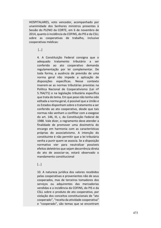 473
HOSPITALARES, voto vencedor, acompanhado por
unanimidade dos Senhores ministros presentes à
Sessão do PLENO da CORTE, em 6 de novembro de
2014, quanto à incidência da COFINS, do PIS e da CSLL
sobre as cooperativas de trabalho, inclusive
cooperativas médicas:
[...]
4. A Constituição Federal consigna que o
adequado tratamento tributário a ser
conferido ao ato cooperativo demanda
regulamentação por lei complementar. De
toda forma, a ausência de previsão de uma
norma geral não impede a aplicação de
disposições específicas. Nesse contexto
inserem-se as normas tributárias previstas na
Política Nacional de Cooperativismo (Lei nº
5.764/71) e na legislação tributária específica
que trata do tema. Em que pese não tenha sido
editada a norma geral, é possível que a União e
os Estados disponham sobre o tratamento a ser
conferido ao ato cooperativo, desde que tais
normas não venham a conflitar com a exegese
do art. 146, III, c, da Constituição Federal de
1988. Vale dizer, o regramento deve atender a
finalidade de promover uma dosimetria do
encargo em harmonia com as características
próprias do associativismo. A intenção do
constituinte é não permitir que a lei tributária
venha a punir quem se associa. Se a disposição
normativa vier para neutralizar possíveis
efeitos deletérios que sejam decorrência direta
do ato de associar-se, estará observado o
mandamento constitucional
[...]
10. A natureza jurídica dos valores recebidos
pelas cooperativas e provenientes não de seus
cooperados, mas de terceiros tomadores dos
serviços ou adquirentes das mercadorias
vendidas e a incidência da COFINS, do PIS e da
CSLL sobre o produto de ato cooperativo, por
violação dos conceitos constitucionais de “ato
cooperado”, “receita da atividade cooperativa”
e “cooperado”, são temas que se encontram
 