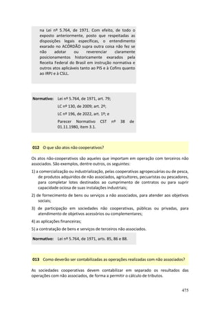 475
na Lei nº 5.764, de 1971. Com efeito, de todo o
exposto anteriormente, posto que respeitadas as
disposições legais específicas, o entendimento
exarado no ACÓRDÃO supra outra coisa não fez se
não adotar ou reverenciar claramente
posicionamentos historicamente exarados pela
Receita Federal do Brasil em instrução normativa e
outros atos aplicáveis tanto ao PIS e à Cofins quanto
ao IRPJ e à CSLL.
Normativo: Lei nº 5.764, de 1971, art. 79;
LC nº 130, de 2009; art. 2º;
LC nº 196, de 2022, art. 1º; e
Parecer Normativo CST nº 38 de
01.11.1980, item 3.1.
012 O que são atos não cooperativos?
Os atos não-cooperativos são aqueles que importam em operação com terceiros não
associados. São exemplos, dentre outros, os seguintes:
1) a comercialização ou industrialização, pelas cooperativas agropecuárias ou de pesca,
de produtos adquiridos de não associados, agricultores, pecuaristas ou pescadores,
para completar lotes destinados ao cumprimento de contratos ou para suprir
capacidade ociosa de suas instalações industriais;
2) de fornecimento de bens ou serviços a não associados, para atender aos objetivos
sociais;
3) de participação em sociedades não cooperativas, públicas ou privadas, para
atendimento de objetivos acessórios ou complementares;
4) as aplicações financeiras;
5) a contratação de bens e serviços de terceiros não associados.
Normativo: Lei nº 5.764, de 1971, arts. 85, 86 e 88.
013 Como deverão ser contabilizadas as operações realizadas com não associados?
As sociedades cooperativas devem contabilizar em separado os resultados das
operações com não associados, de forma a permitir o cálculo de tributos.
 