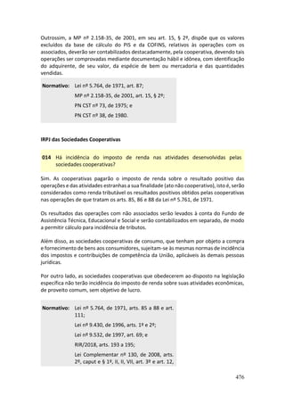 476
Outrossim, a MP nº 2.158-35, de 2001, em seu art. 15, § 2º, dispõe que os valores
excluídos da base de cálculo do PIS e da COFINS, relativos às operações com os
associados, deverão ser contabilizados destacadamente, pela cooperativa, devendo tais
operações ser comprovadas mediante documentação hábil e idônea, com identificação
do adquirente, de seu valor, da espécie de bem ou mercadoria e das quantidades
vendidas.
Normativo: Lei nº 5.764, de 1971, art. 87;
MP nº 2.158-35, de 2001, art. 15, § 2º;
PN CST nº 73, de 1975; e
PN CST nº 38, de 1980.
IRPJ das Sociedades Cooperativas
014 Há incidência do imposto de renda nas atividades desenvolvidas pelas
sociedades cooperativas?
Sim. As cooperativas pagarão o imposto de renda sobre o resultado positivo das
operações e das atividades estranhas a sua finalidade (ato não cooperativo), isto é, serão
considerados como renda tributável os resultados positivos obtidos pelas cooperativas
nas operações de que tratam os arts. 85, 86 e 88 da Lei nº 5.761, de 1971.
Os resultados das operações com não associados serão levados à conta do Fundo de
Assistência Técnica, Educacional e Social e serão contabilizados em separado, de modo
a permitir cálculo para incidência de tributos.
Além disso, as sociedades cooperativas de consumo, que tenham por objeto a compra
e fornecimento de bens aos consumidores, sujeitam-se às mesmas normas de incidência
dos impostos e contribuições de competência da União, aplicáveis às demais pessoas
jurídicas.
Por outro lado, as sociedades cooperativas que obedecerem ao disposto na legislação
específica não terão incidência do imposto de renda sobre suas atividades econômicas,
de proveito comum, sem objetivo de lucro.
Normativo: Lei nº 5.764, de 1971, arts. 85 a 88 e art.
111;
Lei nº 9.430, de 1996, arts. 1º e 2º;
Lei nº 9.532, de 1997, art. 69; e
RIR/2018, arts. 193 a 195;
Lei Complementar nº 130, de 2008, arts.
2º, caput e § 1º, II, II, VII, art. 3º e art. 12,
 