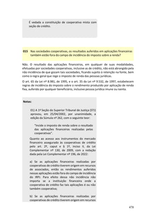 478
É vedada a constituição de cooperativa mista com
seção de crédito.
015 Nas sociedades cooperativas, os resultados auferidos em aplicações financeiras
também estão fora do campo de incidência do imposto sobre a renda?
Não. O resultado das aplicações financeiras, em qualquer de suas modalidades,
efetuadas por sociedades cooperativas, inclusive as de crédito, não está abrangido pela
não incidência de que gozam tais sociedades, ficando sujeito à retenção na fonte, bem
como à regra geral que rege o imposto de renda das pessoas jurídicas.
O art. 65 da Lei nº 8.981, de 1995, e o art. 35 da Lei nº 9.532, de 1997, estabelecem
regras de incidência do imposto sobre o rendimento produzido por aplicação de renda
fixa, auferido por qualquer beneficiário, inclusive pessoa jurídica imune ou isenta.
Notas:
01) A 1ª Seção do Superior Tribunal de Justiça (STJ)
aprovou, em 25/04/2002, por unanimidade, a
edição da Súmula nº 262, com o seguinte teor:
“Incide o imposto de renda sobre o resultado
das aplicações financeiras realizadas pelas
cooperativas”.
Quanto ao acesso aos instrumentos do mercado
financeiro assegurado às cooperativas de crédito
pelo art. 2º, caput e § 1º, inciso II, da Lei
Complementar nº 130, de 2009, com a redação
dada pela Lei Complementar nº 196, de 2022:
a) Se as aplicações financeiras realizadas por
cooperativas de crédito tiverem origem em recursos
de associados, então os rendimentos auferidos
nessas aplicações estão fora do campo de incidência
do IRPJ. Para efeito dessa não incidência não
importa se a instituição financeira onde a
cooperativa de crédito faz tais aplicações é ou não
também cooperativa;
b) Se as aplicações financeiras realizadas por
cooperativas de crédito tiverem origem em recursos
 