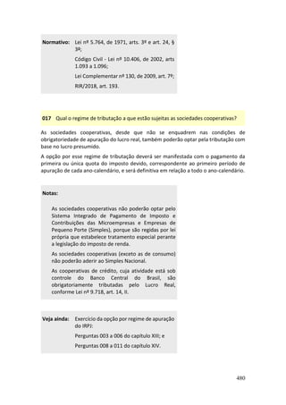 480
Normativo: Lei nº 5.764, de 1971, arts. 3º e art. 24, §
3º;
Código Civil - Lei nº 10.406, de 2002, arts
1.093 a 1.096;
Lei Complementar nº 130, de 2009, art. 7º;
RIR/2018, art. 193.
017 Qual o regime de tributação a que estão sujeitas as sociedades cooperativas?
As sociedades cooperativas, desde que não se enquadrem nas condições de
obrigatoriedade de apuração do lucro real, também poderão optar pela tributação com
base no lucro presumido.
A opção por esse regime de tributação deverá ser manifestada com o pagamento da
primeira ou única quota do imposto devido, correspondente ao primeiro período de
apuração de cada ano-calendário, e será definitiva em relação a todo o ano-calendário.
Notas:
As sociedades cooperativas não poderão optar pelo
Sistema Integrado de Pagamento de Imposto e
Contribuições das Microempresas e Empresas de
Pequeno Porte (Simples), porque são regidas por lei
própria que estabelece tratamento especial perante
a legislação do imposto de renda.
As sociedades cooperativas (exceto as de consumo)
não poderão aderir ao Simples Nacional.
As cooperativas de crédito, cuja atividade está sob
controle do Banco Central do Brasil, são
obrigatoriamente tributadas pelo Lucro Real,
conforme Lei nº 9.718, art. 14, II.
Veja ainda: Exercício da opção por regime de apuração
do IRPJ:
Perguntas 003 a 006 do capítulo XIII; e
Perguntas 008 a 011 do capítulo XIV.
 