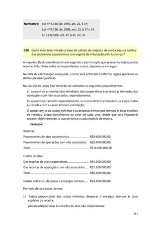 481
Normativo: Lei nº 9.430, de 1996, art. 26, § 1º;
Lei nº 9.718, de 1998, arts.13, § 1º e 14.
LC 123/2006, art. 3º, § 4º, inc. VI
018 Como será determinada a base de cálculo do imposto de renda pessoa jurídica
das sociedades cooperativas com regime de tributação pelo lucro real?
A base de cálculo será determinada segundo a escrituração que apresente destaque das
receitas tributáveis e dos correspondentes custos, despesas e encargos.
Na falta de escrituração adequada, o lucro será arbitrado conforme regras aplicáveis às
demais pessoas jurídicas.
No cálculo do Lucro Real deverão ser adotados os seguintes procedimentos:
a) apuram-se as receitas das atividades das cooperativas e as receitas derivadas das
operações com não-associados, separadamente;
b) apuram-se, também separadamente, os custos diretos e imputam-se esses custos
às receitas com as quais tenham correlação;
c) apropriam-se os custos indiretos e as despesas e encargos comuns às duas espécies
de receitas, proporcionalmente ao valor de cada uma, desde que seja impossível
separar objetivamente, o que pertence a cada espécie de receita.
Exemplo:
Receitas:
Provenientes de atos cooperativos........................
Provenientes de operações com não associados.
Total........................................................................
R$8.600.000,00
R$5.400.000,00
R$14.000.000,00
Custos diretos:
Das receitas de atos cooperativos..........................
Das receitas de operações com não associados....
Total.......................................................................
R$4.200.000,00
R$2.200.000,00
R$6.400.000,00
Custos indiretos, despesas e encargos comuns..... R$4.400.000,00
Partindo desses dados, temos:
1) Rateio proporcional dos custos indiretos, despesas e encargos comuns às duas
espécies de receita:
parcela proporcional às receitas de atos não cooperativos:
 