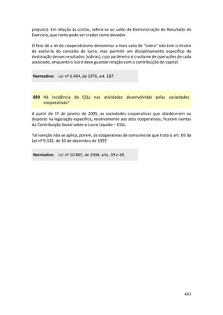 483
prejuízo). Em relação às contas, refere-se ao saldo da Demonstração do Resultado do
Exercício, que tanto pode ser credor como devedor.
O fato de a lei do cooperativismo denominar a mais valia de “sobra” não tem o intuito
de excluí-la do conceito de lucro, mas permitir um disciplinamento específico da
destinação desses resultados (sobras), cujo parâmetro é o volume de operações de cada
associado, enquanto o lucro deve guardar relação com a contribuição do capital.
Normativo: Lei nº 6.404, de 1976, art. 187.
020 Há incidência da CSLL nas atividades desenvolvidas pelas sociedades
cooperativas?
A partir de 1º de janeiro de 2005, as sociedades cooperativas que obedecerem ao
disposto na legislação específica, relativamente aos atos cooperativos, ficaram isentas
da Contribuição Social sobre o Lucro Líquido – CSLL.
Tal isenção não se aplica, porém, às cooperativas de consumo de que trata o art. 69 da
Lei nº 9.532, de 10 de dezembro de 1997
Normativo: Lei nº 10.865, de 2004, arts. 39 e 48.
 