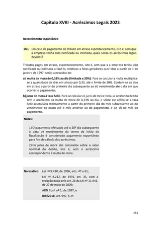 484
Capítulo XVIII - Acréscimos Legais 2023
Recolhimento Espontâneo
001 Em caso de pagamento de tributo em atraso espontaneamente, isto é, sem que
a empresa tenha sido notificada ou intimada, quais serão os acréscimos legais
devidos?
Tributos pagos em atraso, espontaneamente, isto é, sem que a a empresa tenha sido
notificada ou intimada a fazê-lo, relativos a fatos geradores ocorridos a partir de 1 de
janeiro de 1997, serão acrescidos de:
a) multa de mora de 0,33% ao dia (limitada a 20%). Para se calcular a multa multiplica-
se a quantidade de dias em atraso por 0,33, até o limite de 20%. Contam-se os dias
em atraso a partir do primeiro dia subsequente ao do vencimento até o dia em que
ocorrer o pagamento;
b) juros de mora à taxa Selic. Para se calcular os juros de mora toma-se o valor do débito
sem o acréscimo da multa de mora de 0,33% ao dia, e sobre ele aplica-se a taxa
Selic acumulada mensalmente a partir do primeiro dia do mês subsequente ao do
vencimento do prazo até o mês anterior ao do pagamento, e de 1% no mês do
pagamento.
Notas:
1) O pagamento efetuado até o 20º dia subsequente
à data de recebimento do termo de início de
fiscalização é considerado pagamento espontâneo
para fins de cálculo dos acréscimos.
2) Os juros de mora são calculados sobre o valor
nominal do débito, isto é, sem o acréscimo
correspondente à multa de mora.
Normativo: Lei nº 9.430, de 1996, arts. 47 e 61;
Lei nº 8.212, de 1991, art. 35, com a
redação dada pelo art. 26 da Lei nº 11.941,
de 27 de maio de 2009;
ADN Cosit nº 1, de 1997; e
RIR/2018, art. 997, § 2º.
 