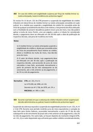 485
002 Em caso de crédito com exigibilidade suspensa por força de medida liminar ou
tutela antecipada, haverá incidência de acréscimos legais?
Os incisos IV e V do art. 151 do CTN preveem a suspensão da exigibilidade do crédito
tributário em decorrência de medida liminar ou tutela antecipada concedida em ação
judicial. Se a medida que suspende a exigibilidade do crédito for concedida antes do
início de qualquer procedimento de ofício a ele relativo, o lançamento de ofício efetuado
com a finalidade de prevenir decadência poderá incluir juros de mora, mas não poderá
aplicar a multa de mora. Porém, uma vez julgada a ação e o tributo for considerado
devido, o pagamento deve ser efetuado em até 30 dias após a data de publicação da
respectiva decisão, sob pena de incidência da multa.
Notas:
1) A medida liminar ou tutela antecipada suspende a
exigibilidade do crédito e, desde que concedida antes
do início do procedimento fiscal relativo ao crédito,
afasta a incidência da multa de mora, mas não dos
juros de mora.
2) O valor do tributo devido, cujo pagamento deve
ser efetuado em até 30 dias após a publicação da
respectiva decisão, será acrescido de juros de mora
calculados à taxa Selic, acumulada mensalmente a
partir do primeiro dia do mês subsequente ao do
vencimento, até o mês anterior ao do pagamento, e
de 1% no mês do pagamento.
Normativo: CTN, art. 151, IV e V;
Lei nº 9.430, de 1996, art. 63;
Decreto-Lei nº 1.736, de 1979, art. 5º, e
RIR/2018, art. 995 e 1.001.
003 Durante o período em que a cobrança do crédito tributário estiver suspensa por
decisão administrativa ou judicial, haverá incidência de acréscimos legais?
Suspensão da cobrança equivale à suspensão da exigibilidade prevista no art. 151, III, IV
e V do CTN. Durante esse período incidirão juros de mora equivalentes à variação da
taxa Selic para títulos federais, acumulada mensalmente a partir do 1º dia do mês
subsequente ao do vencimento do prazo até o mês anterior ao do pagamento, e de 1%
no mês de pagamento. Por outro lado, se houver depósito do montante integral (CTN,
art. 151, II) e o valor depositado seja suficiente para saldar o débito considerado devido,
 