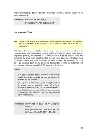 486
não haverá incidência de juros de mora. Não sendo suficiente, incidirão juros de mora
sobre a diferença.
Normativo: RIR/2018, art. 997, § 3º, e
Decreto-Lei nº 1.736, de 1979, art. 5º
Lançamento de Ofício
004 Qual a forma de apuração da base de cálculo do imposto de renda a ser adotada
pela autoridade fiscal na hipótese de lançamento de ofício no curso do ano-
calendário?
Na hipótese de lançamento de ofício no curso do ano-calendário será observada a forma
de apuração da base de cálculo do imposto que for adotada pela pessoa jurídica para o
respectivo período, recompondo-se a correspondente base de cálculo: lucro real
trimestral ou anual (com recolhimentos mensais com base na estimativa), lucro
presumido ou arbitrado. De acordo com o art. 33 da Instrução Normativa RFB nº 1.700,
de 14 de março de 2017, a base de cálculo do imposto de renda, em cada mês, será
determinada mediante aplicação de 8% sobre a receita bruta.
Notas:
1) A pessoa jurídica deverá informar à autoridade
fiscal a forma de apuração da base de cálculo do
imposto por ela adotada.
2) Se a pessoa jurídica mantiver escrituração contábil
de acordo com a legislação comercial e fiscal,
inclusive a escrituração do LALUR, demonstrando a
base de cálculo do imposto relativa a cada trimestre,
o lançamento será efetuado com base nas regras do
lucro real trimestral.
Normativo: Lei nº 8.981, de 1995, art. 97, parágrafo
único; e
Instrução Normativa RFB nº 1.700, de
2017, arts. 33, 47, 51, §§ 1º e 2º, e 58.
 