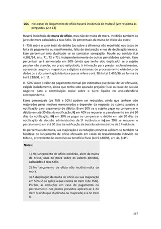 487
005 Nos casos de lançamento de ofício haverá incidência de multas? (ver resposta às
perguntas 12 e 13)
Haverá incidência de multa de ofício, mas não de multa de mora. Incidirão também os
juros de mora calculados à taxa Selic. Os percentuais da multa de ofício são estes:
I - 75% sobre o valor total do débito (ou sobre a diferença não recolhida) nos casos de
falta de pagamento ou recolhimento, falta de declaração e nos de declaração inexata.
Esse percentual será duplicado se se constatar sonegação, fraude ou conluio (Lei
4.502/64, arts. 71, 72 e 73), independentemente de outras penalidades cabíveis. Esse
percentual será aumentado em 50% (ainda que tenha sido duplicado) se o sujeito
passivo não atender, no prazo estipulado, à intimação para prestar esclarecimentos,
apresentar arquivos magnéticos e digitais e sistemas de processamento eletrônico de
dados ou a documentação técnica a que se refere o art. 38 da Lei 9.430/96, na forma da
Lei 8.218/91, art. 11;
II - 50% sobre o valor do pagamento mensal por estimativa que deixar de ser efetuado,
exigida isoladamente, ainda que tenha sido apurado prejuízo fiscal ou base de cálculo
negativa para a contribuição social sobre o lucro líquido no ano-calendário
correspondente.
Esses percentuais (de 75% e 50%) podem ser reduzidos, ainda que tenham sido
majorados pelos motivos mencionados a depender da resposta do sujeito passivo à
notificação para pagamento do débito: i) em 50% se o sujeito pagar ou compensar o
débito em até 30 dias da notificação; ii) em 40% se requerer o parcelamento em até 30
dias da notificação; iii) em 30% se pagar ou compensar o débito em até 30 dias da
notificação da decisão administrativa de 1ª instância; e iv) em 20% se requerer o
parcelamento em até 30 dias da notificação da decisão administrativa de 1ª instância.
Os percentuais de multa, sua majoração e as reduções previstas aplicam-se também na
hipótese de lançamento de ofício efetuado em razão de ressarcimento indevido de
tributo, proveniente de incentivo ou benefício fiscal (Lei 9.430/96, art. 44, § 4º).
Notas:
1) No lançamento de ofício incidirão, além da multa
de ofício, juros de mora sobre os valores devidos,
calculados à taxa Selic.
2) No lançamento de ofício não incidirá multa de
mora.
3) A duplicação da multa de ofício ou sua majoração
em 50% só se aplica à que consta do item I (de 75%).
Porém, as reduções em caso de pagamento ou
parcelamento nos prazos previstos aplicam-se à do
item I (ainda que duplicada ou majorada) e à do item
II.
 