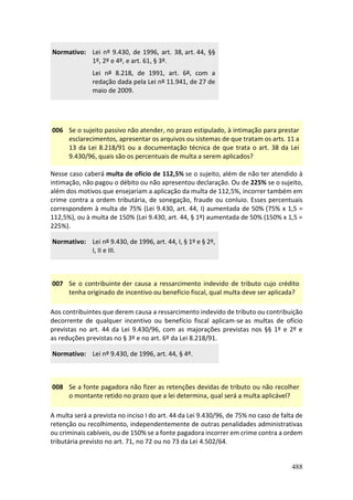 488
Normativo: Lei nº 9.430, de 1996, art. 38, art. 44, §§
1º, 2º e 4º, e art. 61, § 3º.
Lei nº 8.218, de 1991, art. 6º, com a
redação dada pela Lei nº 11.941, de 27 de
maio de 2009.
006 Se o sujeito passivo não atender, no prazo estipulado, à intimação para prestar
esclarecimentos, apresentar os arquivos ou sistemas de que tratam os arts. 11 a
13 da Lei 8.218/91 ou a documentação técnica de que trata o art. 38 da Lei
9.430/96, quais são os percentuais de multa a serem aplicados?
Nesse caso caberá multa de ofício de 112,5% se o sujeito, além de não ter atendido à
intimação, não pagou o débito ou não apresentou declaração. Ou de 225% se o sujeito,
além dos motivos que ensejariam a aplicação da multa de 112,5%, incorrer também em
crime contra a ordem tributária, de sonegação, fraude ou conluio. Esses percentuais
correspondem à multa de 75% (Lei 9.430, art. 44, I) aumentada de 50% (75% x 1,5 =
112,5%), ou à multa de 150% (Lei 9.430, art. 44, § 1º) aumentada de 50% (150% x 1,5 =
225%).
Normativo: Lei nº 9.430, de 1996, art. 44, I, § 1º e § 2º,
I, II e III.
007 Se o contribuinte der causa a ressarcimento indevido de tributo cujo crédito
tenha originado de incentivo ou benefício fiscal, qual multa deve ser aplicada?
Aos contribuintes que derem causa a ressarcimento indevido de tributo ou contribuição
decorrente de qualquer incentivo ou benefício fiscal aplicam-se as multas de ofício
previstas no art. 44 da Lei 9.430/96, com as majorações previstas nos §§ 1º e 2º e
as reduções previstas no § 3º e no art. 6º da Lei 8.218/91.
Normativo: Lei nº 9.430, de 1996, art. 44, § 4º.
008 Se a fonte pagadora não fizer as retenções devidas de tributo ou não recolher
o montante retido no prazo que a lei determina, qual será a multa aplicável?
A multa será a prevista no inciso I do art. 44 da Lei 9.430/96, de 75% no caso de falta de
retenção ou recolhimento, independentemente de outras penalidades administrativas
ou criminais cabíveis, ou de 150% se a fonte pagadora incorrer em crime contra a ordem
tributária previsto no art. 71, no 72 ou no 73 da Lei 4.502/64.
 