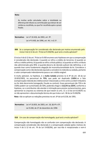 489
Nota:
As multas serão calculadas sobre a totalidade ou
diferença de tributo ou contribuição que deixar de ser
retida ou recolhida, ou que for recolhida após o prazo
fixado.
Normativo: Lei nº 10.426, de 2002, art. 9º.
Lei nº 9.430, de 1996, art. 44, I e § 1º.
009 Se a compensação for considerada não declarada por motivo enumerado pelo
inciso II do § 12 do art. 74 da Lei 9.430/96, qual será a multa aplicável?
O inciso II do § 12 do art. 74 da Lei 9.430 enumera seis hipóteses em que a compensação
é considerada não declarada: i) quando se refira a crédito de terceiros; ii) quando se
refira a crédito prêmio; iii) quando se refira a título público; iv) quando se refira a tributo
não administrado pela RFB; v) quando decorra de decisão judicial não definitiva; e vi)
quando tiver como fundamento alegação de inconstitucionalidade da lei. Considerar a
compensação como não declarada equivale a considerá-la indevida ou vedada, portanto
o valor compensado indevidamente passa a ser crédito exigível.
A multa aplicável, na hipótese, é a multa isolada prevista no § 4º do art. 18 da Lei
10.833/2003, no percentual de 75%, que pode ser duplicado (150%) se o fato
(compensação indevida de crédito) estiver relacionado a crime contra a ordem tributária
ou for dele decorrente (sonegação, fraude ou conluio). Esses percentuais (de 75% e de
150%) podem ser aumentados de 50%, podendo chegar a 112,5% ou 225%, conforme a
hipótese, se o contribuinte não atender à intimação para prestar esclarecimentos, para
apresentar os arquivos ou sistemas de que tratam os arts. 11 a 13 da Lei 8.218/91 ou
se não apresentar a documentação técnica de que trata o art. 38 da Lei 9.430/96.
Nota: não se aplicam as reduções previstas no art. 6º da Lei 8.218, de 1991.
Normativo: Lei nº 10.833, de 2003, art. 18, §§ 4º e 5º;
Lei 9.430, de 27 de dezembro de 1996
010 Em caso de compensação não homologada, qual será a multa aplicável?
Compensação não homologada não se confunde com compensação não declarada. A
compensação considerada não declarada é a compensação vedada (pelos motivos do
inciso II do § 12 do art. 74 da Lei 9.430/96), por isso não é recepcionada e nem é
 