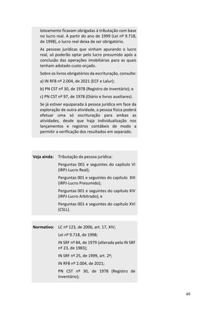 49
loteamento ficavam obrigadas à tributação com base
no lucro real. A partir do ano de 1999 (Lei nº 9.718,
de 1998), o lucro real deixa de ser obrigatório.
As pessoas jurídicas que vinham apurando o lucro
real, só poderão optar pelo lucro presumido após a
conclusão das operações imobiliárias para as quais
tenham adotado custo orçado.
Sobre os livros obrigatórios da escrituração, consulte:
a) IN RFB nº 2.004, de 2021 (ECF e Lalur);
b) PN CST nº 30, de 1978 (Registro de Inventário); e
c) PN CST nº 97, de 1978 (Diário e livros auxiliares).
Se já estiver equiparada à pessoa jurídica em face da
exploração de outra atividade, a pessoa física poderá
efetuar uma só escrituração para ambas as
atividades, desde que haja individualização nos
lançamentos e registros contábeis de modo a
permitir a verificação dos resultados em separado.
Veja ainda: Tributação da pessoa jurídica:
Perguntas 001 e seguintes do capítulo VI
(IRPJ-Lucro Real);
Perguntas 001 e seguintes do capítulo XIII
(IRPJ-Lucro Presumido);
Perguntas 001 e seguintes do capítulo XIV
(IRPJ-Lucro Arbitrado); e
Perguntas 001 e seguintes do capítulo XVI
(CSLL).
Normativo: LC nº 123, de 2006, art. 17, XIV;
Lei nº 9.718, de 1998;
IN SRF nº 84, de 1979 (alterada pela IN SRF
nº 23, de 1983);
IN SRF nº 25, de 1999, art. 2º;
IN RFB nº 2.004, de 2021;
PN CST nº 30, de 1978 (Registro de
Inventário);
 