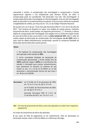 490
submetida a análise. A compensação não homologada é recepcionada e tramita
regularmente segundo o rito estabelecido pelo Decreto 70.235, de 1972. A
compensação pode ser considerada "não declarada" mas não "não homologada". A
compensação declarada é homologada ou não homologada. O ato de não homologação
pode ser discutido na via administrativa ou judicial. O recurso terá o efeito de suspender
a exigibilidade do crédito, por força do art. 151, III, do Código Tributário Nacional.
De acordo com o § 1º do art. 74 da Instrução Normativa RFB nº 1.717, de 17 de julho de
2017, "sem prejuízo do disposto no caput, será exigida do sujeito passivo, mediante
lançamento de ofício, multa isolada, nos seguintes percentuais [...]". Portanto, o tributo
objeto de compensação não homologada será exigido com os acréscimos legais (multa
de mora de 0,33% ao dia e juros Selic) e com a multa isolada de 50% sobre o valor do
crédito objeto de declaração de compensação não homologada, ou de 150% sobre o
valor total do débito indevidamente compensado, quando se comprove falsidade da
declaração apresentada pelo sujeito passivo.
Notas:
1. Na hipótese de compensação não homologada
será aplicada multa isolada de 50%.
2. Se for constatada falsidade da declaração de
compensação apresentada, a multa isolada será de
150%, podendo chegar a 225% se o contribuinte não
atender à intimação para prestar esclarecimentos,
para apresentar os arquivos ou sistemas de que
tratam os arts. 11 a 13 da Lei 8.218/91 ou se não
apresentar a documentação técnica de que trata o
art. 38 da Lei 9.430/96.
Normativo: Lei nº 9.430, de 27 de dezembro de 1996,
art. 74, § 17, e art. 61, §§ 1º, 2º e 3º;
Lei nº 10.833, de 29 de dezembro de 2003,
art. 18, §§ 1º, 2º e 5º; e
Instrução Normativa RFB nº 1.717, de
17 de julho de 2017, art. 74, § 1º, I e II.
011 Em caso de lançamento de ofício, como são aplicadas as multas? (ver resposta à
pergunta 6)
As multas de lançamento de ofício são aplicadas:
i) nos casos de falta de pagamento ou de recolhimento, falta de declaração ou
declaração inexata, sobre o total do débito ou a diferença não paga;
 