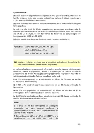 491
ii) isoladamente:
(a) sobre o valor do pagamento mensal por estimativa quando o contribuinte deixar de
fazê-lo, ainda que tenha sido apurado prejuízo fiscal ou base de cálculo negativa para
a CSLL no ano-calendário correspondente;
(b) sobre o valor total da retenção ou do recolhimento que não tenha sido efetuado pela
fonte pagadora;
(c) sobre o valor total do débito indevidamente compensado em decorrência de
compensação considerada não declarada por motivo constante do inciso II do § 12 do
art. 74 da Lei 9.430/96, ou em decorrência de declaração de compensação não
homologada (Lei 9.430, art. 74, § 17);
(d) sobre o valor total do pedido de ressarcimento indevido ou indeferido.
Normativo: Lei nº 9.430/1996, arts. 44 e 74, § 17;
Lei nº 10.426/2002, art. 9º; e
Lei nº 10.833/2003, art. 18, §§ 2º e 4º.
012 Quais as reduções previstas para a penalidade aplicada em decorrência de
lançamento de ofício? (ver resposta à pergunta 6)
As multas aplicadas em lançamento de ofício podem ser reduzidas se o sujeito passivo,
notificado, efetuar o pagamento, realizar a compensação ou celebrar acordo de
parcelamento do débito. As reduções serão proporcionais ao prazo de resposta do
sujeito passivo à notificação. Assim, a redução da multa será:
i) de 50% se o pagamento ou a compensação do débito for feito em até 30 dias
da notificação do lançamento;
ii) de 40% se for celebrado acordo de parcelamento em até 30 dias da notificação do
lançamento;
iii) de 30% se o pagamento ou a compensação do débito for feito em até 30 da
notificação da decisão administrativa de primeira instância;
iv) de 20% se for celebrado acordo de parcelamento em até 30 dias da notificação da
decisão administrativa de primeira instância.
Notas:
1. o prazo de 30 dias corresponde ao prazo para
impugnação ou para recurso, conforme a
hipótese, previstos nos arts. 15 e 33, respectivamente, do
Decreto 70.235, de 1972.
2. De acordo com o § 2º do art. 6º da Lei 8.218/91, se o
parcelamento for rescindido em razão de
 