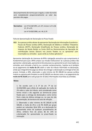 492
descumprimento de norma que o regule, o valor da multa
será restabelecido proporcionalmente ao valor das
parcelas não pagas.
Normativo: Lei nº 8.218/1991, art. 6º, incisos I a IV e §§
1º, 2º e 3º;
Lei nº 9.430/1996, art. 44, § 3º.
Falta de Apresentação de Declaração no Prazo Fixado
013 Se a pessoa jurídica deixar de apresentar Declaração de Informações Econômico-
Fiscais da Pessoa Jurídica (DIPJ), Declaração de Débitos e Créditos Tributários
Federais (DCTF), Declaração Simplificada da Pessoa Jurídica, Declaração de
Imposto de Renda Retido na Fonte (Dirf) ou Demonstrativo de Apuração de
contribuições Sociais (Dacon) nos prazos fixados ou os apresentar com
incorreções ou omissões - quais serão as multas aplicáveis?
Apresentar declaração de interesse da RFB é obrigação acessória cujo cumprimento é
fundamental para que a RFB cumpra sua missão institucional. Se a pessoa jurídica não
apresentar a declaração, apresentá-la fora do prazo ou apresentá-la com incorreções ou
omissões será intimada a fazê-lo ou a prestar esclarecimentos. Sujeitar-se-á também
ao ao pagamento da multa de 2% sobre o valor do tributo informado na declaração,
ainda que integralmente pago (se deixar de entregar a declaração ou entregá-la fora do
prazo), limitada a 20%, observado o valor mínimo de R$ 200,00 (se pessoa jurídica
inativa ou optante pelo Simples) ou de R$ 500,00 nos demais casos, e ao pagamento da
multa de R$ 20,00 para cada grupo de 10 (dez) informações incorretas ou omitidas.
Notas:
1. De acordo com o § 1º do art. 7º da Lei
10.426/2002, para efeito de aplicação da multa de
2% sobre o valor do tributo, será considerado como
termo inicial o dia seguinte ao término do prazo
fixado para a entrega da declaração e como termo
final a data da efetiva entrega ou, no caso de não
apresentação, da lavratura do auto de infração.
2. Observado o valor mínimo de R$ 200,00 ou R$
500,00, a multa de 2% e a de R$ 20,00 por grupo
podem ser reduzidas: i) de 50%, se a declaração for
apresentada antes de qualquer procedimento de
ofício, embora fora do prazo; ii) de 25% se
a declaração for apresentada no prazo fixado na
intimação.
 