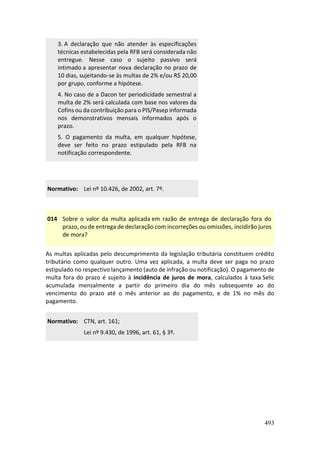 493
3. A declaração que não atender às especificações
técnicas estabelecidas pela RFB será considerada não
entregue. Nesse caso o sujeito passivo será
intimado a apresentar nova declaração no prazo de
10 dias, sujeitando-se às multas de 2% e/ou R$ 20,00
por grupo, conforme a hipótese.
4. No caso de a Dacon ter periodicidade semestral a
multa de 2% será calculada com base nos valores da
Cofins ou da contribuição para o PIS/Pasep informada
nos demonstrativos mensais informados após o
prazo.
5. O pagamento da multa, em qualquer hipótese,
deve ser feito no prazo estipulado pela RFB na
notificação correspondente.
Normativo: Lei nº 10.426, de 2002, art. 7º.
014 Sobre o valor da multa aplicada em razão de entrega de declaração fora do
prazo, ou de entrega de declaração com incorreções ou omissões, incidirão juros
de mora?
As multas aplicadas pelo descumprimento da legislação tributária constituem crédito
tributário como qualquer outro. Uma vez aplicada, a multa deve ser paga no prazo
estipulado no respectivo lançamento (auto de infração ou notificação). O pagamento de
multa fora do prazo é sujeito à incidência de juros de mora, calculados à taxa Selic
acumulada mensalmente a partir do primeiro dia do mês subsequente ao do
vencimento do prazo até o mês anterior ao do pagamento, e de 1% no mês do
pagamento.
Normativo: CTN, art. 161;
Lei nº 9.430, de 1996, art. 61, § 3º.
 