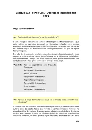 494
Capítulo XIX - IRPJ e CSLL - Operações Internacionais
2023
PREÇO DE TRANSFERÊNCIA
001 Qual o significado do termo “preço de transferência”?
O termo “preço de transferência” tem sido utilizado para identificar os controles a que
estão sujeitas as operações comerciais ou financeiras realizadas entre pessoas
vinculadas, sediadas em diferentes jurisdições tributárias, ou quando uma das partes
está sediada em país ou dependência com tributação favorecida ou goze de regime
fiscal privilegiado.
Em razão das circunstâncias peculiares existentes nas operações realizadas entre essas
pessoas, o preço praticado nessas operações pode ser artificialmente estipulado e,
consequentemente, divergir do preço negociado entre partes independentes, em
condições semelhantes - preço com base no princípio arm’s length.
Veja ainda: País ou dependência com tributação
favorecida:
Pergunta 005 deste capítulo.
Pessoa vinculada:
Pergunta 004 deste capítulo.
Regime fiscal privilegiado:
Pergunta 006 deste capítulo.
Preço praticado:
Pergunta 011 deste capítulo.
002 Por que o preço de transferência deve ser controlado pelas administrações
tributárias?
O controle fiscal dos preços de transferência se impõe em função da necessidade de se
evitar a perda de receitas fiscais. Essa redução se verifica em face da facilidade na
alocação artificial de receitas e despesas nas operações com venda de bens, direitos ou
serviços, entre pessoas situadas em diferentes jurisdições tributárias, quando existe
vinculação entre elas, ou ainda que não sejam vinculadas, mas desde que uma delas
 