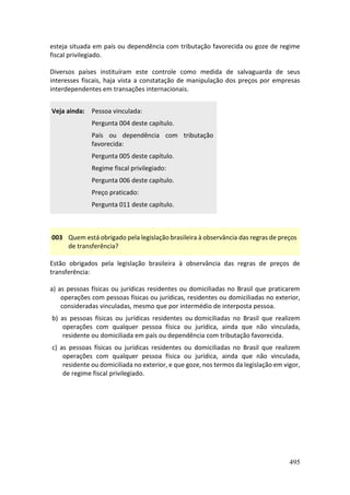 495
esteja situada em país ou dependência com tributação favorecida ou goze de regime
fiscal privilegiado.
Diversos países instituíram este controle como medida de salvaguarda de seus
interesses fiscais, haja vista a constatação de manipulação dos preços por empresas
interdependentes em transações internacionais.
Veja ainda: Pessoa vinculada:
Pergunta 004 deste capítulo.
País ou dependência com tributação
favorecida:
Pergunta 005 deste capítulo.
Regime fiscal privilegiado:
Pergunta 006 deste capítulo.
Preço praticado:
Pergunta 011 deste capítulo.
003 Quem está obrigado pela legislação brasileira à observância das regras de preços
de transferência?
Estão obrigados pela legislação brasileira à observância das regras de preços de
transferência:
a) as pessoas físicas ou jurídicas residentes ou domiciliadas no Brasil que praticarem
operações com pessoas físicas ou jurídicas, residentes ou domiciliadas no exterior,
consideradas vinculadas, mesmo que por intermédio de interposta pessoa.
b) as pessoas físicas ou jurídicas residentes ou domiciliadas no Brasil que realizem
operações com qualquer pessoa física ou jurídica, ainda que não vinculada,
residente ou domiciliada em país ou dependência com tributação favorecida.
c) as pessoas físicas ou jurídicas residentes ou domiciliadas no Brasil que realizem
operações com qualquer pessoa física ou jurídica, ainda que não vinculada,
residente ou domiciliada no exterior, e que goze, nos termos da legislação em vigor,
de regime fiscal privilegiado.
 