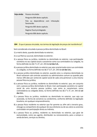496
Veja ainda: Pessoa vinculada:
Pergunta 004 deste capítulo.
País ou dependência com tributação
favorecida:
Pergunta 005 deste capítulo.
Regime fiscal privilegiado:
Pergunta 006 deste capítulo.
004 O que é pessoa vinculada, nos termos da legislação de preços de transferência?
Será considerada vinculada à pessoa jurídica domiciliada no Brasil:
1) a matriz desta, quando domiciliada no exterior;
2) a sua filial ou sucursal, domiciliada no exterior;
3) a pessoa física ou jurídica, residente ou domiciliada no exterior, cuja participação
societária no seu capital social a caracterize como sua controladora ou coligada, na
forma definida nos §§ 1º e 2º, art. 243 da Lei das S.A.;
4) a pessoa jurídica domiciliada no exterior que seja caracterizada como sua controlada
ou coligada, na forma definida nos §§ 1º e 2º, art. 243 da Lei das S.A.;
5) a pessoa jurídica domiciliada no exterior, quando esta e a empresa domiciliada no
Brasil estiverem sob controle societário ou administrativo comum ou quando pelo
menos 10% (dez por cento) do capital social de cada uma pertencer a uma mesma
pessoa física ou jurídica;
6) a pessoa física ou jurídica, residente ou domiciliada no exterior, que, em conjunto
com a pessoa jurídica domiciliada no Brasil, tiver participação societária no capital
social de uma terceira pessoa jurídica, cuja soma as caracterizem como
controladoras ou coligadas desta, na forma definida nos §§ 1º e 2º, art. 243 da Lei
das S.A.;
7) a pessoa física ou jurídica, residente ou domiciliada no exterior, que seja sua
associada, na forma de consórcio ou condomínio, conforme definido na legislação
brasileira, em qualquer empreendimento;
8) a pessoa física residente no exterior que for parente ou afim até o terceiro grau,
cônjuge ou companheiro de qualquer de seus diretores ou de seu sócio ou acionista
controlador em participação direta ou indireta;
9) a pessoa física ou jurídica, residente ou domiciliada no exterior, que goze de
exclusividade, como seu agente, distribuidor ou concessionário, para a compra e
venda de bens, serviços ou direitos;
 