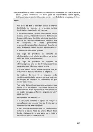 497
10) a pessoa física ou jurídica, residente ou domiciliada no exterior, em relação à qual a
pessoa jurídica domiciliada no Brasil goze de exclusividade, como agente,
distribuidora ou concessionária, para a compra e venda de bens, serviços ou direitos.
Notas:
Para efeito do item 5, considera-se que a empresa
domiciliada no exterior e a pessoa jurídica
domiciliada no Brasil estão sob controle:
a) societário comum, quando uma mesma pessoa
física ou jurídica, independentemente da localidade
de sua residência ou domicílio, seja titular de direitos
de sócio em cada uma das referidas empresas, que
lhe assegurem, de modo permanente,
preponderância nas deliberações sociais daquelas e o
poder de eleger a maioria dos seus administradores;
b) administrativo comum, quando:
b.1) cargo de presidente do conselho de
administração ou de diretor-presidente de ambas
tenha por titular a mesma pessoa;
b.2) cargo de presidente do conselho de
administração de uma e o de diretor-presidente de
outra sejam exercidos pela mesma pessoa;
b.3) uma mesma pessoa exercer cargo de direção,
com poder de decisão, em ambas as empresas.
Na hipótese do item 7, as empresas serão
consideradas vinculadas somente durante o período
de duração do consórcio ou condomínio no qual
ocorrer a associação.
Para efeito do item 8, considera-se companheiro de
diretor, sócio ou acionista controlador da empresa
domiciliada no Brasil, a pessoa que com ele conviva
em caráter conjugal, conforme o disposto na Lei nº
9.278, de 1996.
Nas hipóteses dos itens 9 e 10:
a) a vinculação somente se aplica em relação às
operações com os bens, serviços ou direitos para o
quais se constatar a exclusividade;
b) será considerado distribuidor ou concessionário
exclusivo, a pessoa física ou jurídica titular desse
direito relativamente a uma parte ou a todo o
território do país, inclusive do Brasil;
 