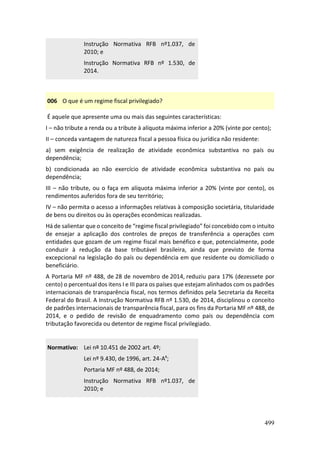 499
Instrução Normativa RFB nº1.037, de
2010; e
Instrução Normativa RFB nº 1.530, de
2014.
006 O que é um regime fiscal privilegiado?
É aquele que apresente uma ou mais das seguintes características:
I – não tribute a renda ou a tribute à alíquota máxima inferior a 20% (vinte por cento);
II – conceda vantagem de natureza fiscal a pessoa física ou jurídica não residente:
a) sem exigência de realização de atividade econômica substantiva no país ou
dependência;
b) condicionada ao não exercício de atividade econômica substantiva no país ou
dependência;
III – não tribute, ou o faça em alíquota máxima inferior a 20% (vinte por cento), os
rendimentos auferidos fora de seu território;
IV – não permita o acesso a informações relativas à composição societária, titularidade
de bens ou direitos ou às operações econômicas realizadas.
Há de salientar que o conceito de “regime fiscal privilegiado” foi concebido com o intuito
de ensejar a aplicação dos controles de preços de transferência a operações com
entidades que gozam de um regime fiscal mais benéfico e que, potencialmente, pode
conduzir à redução da base tributável brasileira, ainda que previsto de forma
excepcional na legislação do país ou dependência em que residente ou domiciliado o
beneficiário.
A Portaria MF nº 488, de 28 de novembro de 2014, reduziu para 17% (dezessete por
cento) o percentual dos itens I e III para os países que estejam alinhados com os padrões
internacionais de transparência fiscal, nos termos definidos pela Secretaria da Receita
Federal do Brasil. A Instrução Normativa RFB nº 1.530, de 2014, disciplinou o conceito
de padrões internacionais de transparência fiscal, para os fins da Portaria MF nº 488, de
2014, e o pedido de revisão de enquadramento como país ou dependência com
tributação favorecida ou detentor de regime fiscal privilegiado.
Normativo: Lei nº 10.451 de 2002 art. 4º;
Lei nº 9.430, de 1996, art. 24-Aº;
Portaria MF nº 488, de 2014;
Instrução Normativa RFB nº1.037, de
2010; e
 
