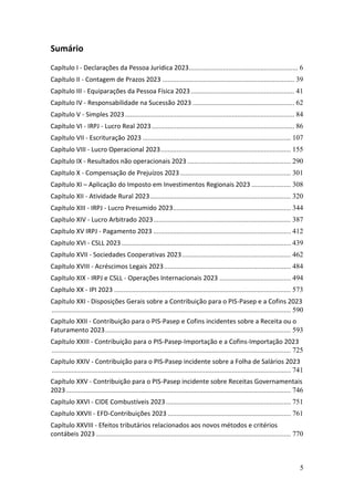 5
Sumário
Capítulo I - Declarações da Pessoa Jurídica 2023............................................................. 6
Capítulo II - Contagem de Prazos 2023 .......................................................................... 39
Capítulo III - Equiparações da Pessoa Física 2023.......................................................... 41
Capítulo IV - Responsabilidade na Sucessão 2023 ......................................................... 62
Capítulo V - Simples 2023............................................................................................... 84
Capítulo VI - IRPJ - Lucro Real 2023................................................................................ 86
Capítulo VII - Escrituração 2023 ................................................................................... 107
Capítulo VIII - Lucro Operacional 2023......................................................................... 155
Capítulo IX - Resultados não operacionais 2023 .......................................................... 290
Capítulo X - Compensação de Prejuízos 2023 .............................................................. 301
Capítulo XI – Aplicação do Imposto em Investimentos Regionais 2023 ...................... 308
Capítulo XII - Atividade Rural 2023............................................................................... 320
Capítulo XIII - IRPJ - Lucro Presumido 2023.................................................................. 344
Capítulo XIV - Lucro Arbitrado 2023............................................................................. 387
Capítulo XV IRPJ - Pagamento 2023 ............................................................................. 412
Capítulo XVI - CSLL 2023............................................................................................... 439
Capítulo XVII - Sociedades Cooperativas 2023............................................................. 462
Capítulo XVIII - Acréscimos Legais 2023....................................................................... 484
Capítulo XIX - IRPJ e CSLL - Operações Internacionais 2023 ........................................ 494
Capítulo XX - IPI 2023 ................................................................................................... 573
Capítulo XXI - Disposições Gerais sobre a Contribuição para o PIS-Pasep e a Cofins 2023
...................................................................................................................................... 590
Capítulo XXII - Contribuição para o PIS-Pasep e Cofins incidentes sobre a Receita ou o
Faturamento 2023........................................................................................................ 593
Capítulo XXIII - Contribuição para o PIS-Pasep-Importação e a Cofins-Importação 2023
...................................................................................................................................... 725
Capítulo XXIV - Contribuição para o PIS-Pasep incidente sobre a Folha de Salários 2023
...................................................................................................................................... 741
Capítulo XXV - Contribuição para o PIS-Pasep incidente sobre Receitas Governamentais
2023.............................................................................................................................. 746
Capítulo XXVI - CIDE Combustíveis 2023...................................................................... 751
Capítulo XXVII - EFD-Contribuições 2023 ..................................................................... 761
Capítulo XXVIII - Efeitos tributários relacionados aos novos métodos e critérios
contábeis 2023 ............................................................................................................. 770
 