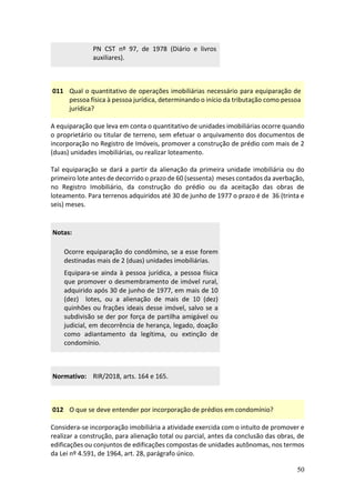50
PN CST nº 97, de 1978 (Diário e livros
auxiliares).
011 Qual o quantitativo de operações imobiliárias necessário para equiparação de
pessoa física à pessoa jurídica, determinando o início da tributação como pessoa
jurídica?
A equiparação que leva em conta o quantitativo de unidades imobiliárias ocorre quando
o proprietário ou titular de terreno, sem efetuar o arquivamento dos documentos de
incorporação no Registro de Imóveis, promover a construção de prédio com mais de 2
(duas) unidades imobiliárias, ou realizar loteamento.
Tal equiparação se dará a partir da alienação da primeira unidade imobiliária ou do
primeiro lote antes de decorrido o prazo de 60 (sessenta) meses contados da averbação,
no Registro Imobiliário, da construção do prédio ou da aceitação das obras de
loteamento. Para terrenos adquiridos até 30 de junho de 1977 o prazo é de 36 (trinta e
seis) meses.
Notas:
Ocorre equiparação do condômino, se a esse forem
destinadas mais de 2 (duas) unidades imobiliárias.
Equipara-se ainda à pessoa jurídica, a pessoa física
que promover o desmembramento de imóvel rural,
adquirido após 30 de junho de 1977, em mais de 10
(dez) lotes, ou a alienação de mais de 10 (dez)
quinhões ou frações ideais desse imóvel, salvo se a
subdivisão se der por força de partilha amigável ou
judicial, em decorrência de herança, legado, doação
como adiantamento da legítima, ou extinção de
condomínio.
Normativo: RIR/2018, arts. 164 e 165.
012 O que se deve entender por incorporação de prédios em condomínio?
Considera-se incorporação imobiliária a atividade exercida com o intuito de promover e
realizar a construção, para alienação total ou parcial, antes da conclusão das obras, de
edificações ou conjuntos de edificações compostas de unidades autônomas, nos termos
da Lei nº 4.591, de 1964, art. 28, parágrafo único.
 