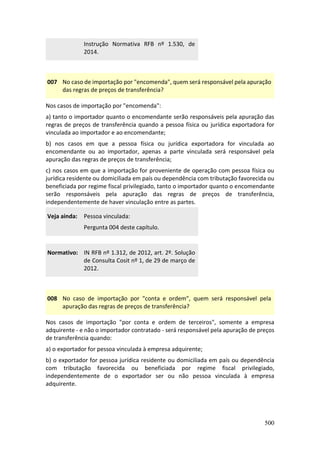 500
Instrução Normativa RFB nº 1.530, de
2014.
007 No caso de importação por "encomenda", quem será responsável pela apuração
das regras de preços de transferência?
Nos casos de importação por "encomenda":
a) tanto o importador quanto o encomendante serão responsáveis pela apuração das
regras de preços de transferência quando a pessoa física ou jurídica exportadora for
vinculada ao importador e ao encomendante;
b) nos casos em que a pessoa física ou jurídica exportadora for vinculada ao
encomendante ou ao importador, apenas a parte vinculada será responsável pela
apuração das regras de preços de transferência;
c) nos casos em que a importação for proveniente de operação com pessoa física ou
jurídica residente ou domiciliada em país ou dependência com tributação favorecida ou
beneficiada por regime fiscal privilegiado, tanto o importador quanto o encomendante
serão responsáveis pela apuração das regras de preços de transferência,
independentemente de haver vinculação entre as partes.
Veja ainda: Pessoa vinculada:
Pergunta 004 deste capítulo.
Normativo: IN RFB nº 1.312, de 2012, art. 2º. Solução
de Consulta Cosit nº 1, de 29 de março de
2012.
008 No caso de importação por "conta e ordem", quem será responsável pela
apuração das regras de preços de transferência?
Nos casos de importação "por conta e ordem de terceiros", somente a empresa
adquirente - e não o importador contratado - será responsável pela apuração de preços
de transferência quando:
a) o exportador for pessoa vinculada à empresa adquirente;
b) o exportador for pessoa jurídica residente ou domiciliada em país ou dependência
com tributação favorecida ou beneficiada por regime fiscal privilegiado,
independentemente de o exportador ser ou não pessoa vinculada à empresa
adquirente.
 