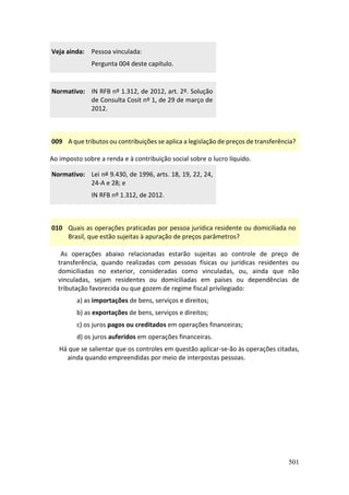 501
Veja ainda: Pessoa vinculada:
Pergunta 004 deste capítulo.
Normativo: IN RFB nº 1.312, de 2012, art. 2º. Solução
de Consulta Cosit nº 1, de 29 de março de
2012.
009 A que tributos ou contribuições se aplica a legislação de preços de transferência?
Ao imposto sobre a renda e à contribuição social sobre o lucro líquido.
Normativo: Lei nº 9.430, de 1996, arts. 18, 19, 22, 24,
24-A e 28; e
IN RFB nº 1.312, de 2012.
010 Quais as operações praticadas por pessoa jurídica residente ou domiciliada no
Brasil, que estão sujeitas à apuração de preços parâmetros?
As operações abaixo relacionadas estarão sujeitas ao controle de preço de
transferência, quando realizadas com pessoas físicas ou jurídicas residentes ou
domiciliadas no exterior, consideradas como vinculadas, ou, ainda que não
vinculadas, sejam residentes ou domiciliadas em países ou dependências de
tributação favorecida ou que gozem de regime fiscal privilegiado:
a) as importações de bens, serviços e direitos;
b) as exportações de bens, serviços e direitos;
c) os juros pagos ou creditados em operações financeiras;
d) os juros auferidos em operações financeiras.
Há que se salientar que os controles em questão aplicar-se-ão às operações citadas,
ainda quando empreendidas por meio de interpostas pessoas.
 