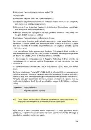 504
4) Método do Preço sob Cotação na Importação (PCI).
Na exportação:
1) Método do Preço de Venda nas Exportações (PVEx);
2) Método do Preço de Venda Por Atacado no País de Destino Diminuído do Lucro (PVA),
com margem de 15% (quinze por cento);
3) Método do Preço de Venda a Varejo no País de Destino, Diminuído do Lucro (PVV),
com margem de 30% (trinta por cento);
4) Método do Custo de Aquisição ou de Produção Mais Tributos e Lucro (CAP), com
margem de 15% (quinze por cento); e
5) Método do Preço sob Cotação na Exportação (Pecex).
Para os contratos de mútuo serão aplicados as seguintes taxas, acrescida de margem
percentual a título de spread, a ser definida por ato do Ministro de Estado da Fazenda
com base na média de mercado, proporcionalizados em função do período a que se
referirem os juros:
I - de mercado dos títulos soberanos da República Federativa do Brasil emitidos no
mercado externo em dólares dos Estados Unidos da América, na hipótese de operações
em dólares dos Estados Unidos da América com taxa prefixada;
II - de mercado dos títulos soberanos da República Federativa do Brasil emitidos no
mercado externo em reais, na hipótese de operações em reais no exterior com taxa
prefixada; e
III - London Interbank Offered Rate - LIBOR pelo prazo de 6 (seis) meses, nos demais
casos.
Conforme estabelece a Portaria MF nº 427, de 30 de julho de 2013, no caso operações
de mútuo, em que a mutuante é a pessoa vinculada no exterior, deverá ser utilizado o
spread de 3,5% (três e meio por cento) para fins de cálculo dos preços de transferência.
Por outro lado, para os contratos de mútuo, em que a mutuante é a pessoa física ou
jurídica domiciliada no Brasil, deverá ser utilizado o spread de 2,5% (dois e meio por
cento).
Veja ainda: Preço parâmetro:
Pergunta 011 deste capítulo.
013 Como efetuar a tributação da diferença apurada entre o preço parâmetro e o
preço praticado na operação de importação ou de exportação?
Após apurar o preço praticado médio ponderado e o preço parâmetro médio
ponderado, o contribuinte deverá comparar esses valores. Resultando diferença, o
contribuinte procederá conforme a seguir:
 