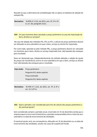 506
Ressalte-se que a alternativa da contabilização não se aplica na hipótese de adoção do
método PRL.
Normativo: IN RFB nº 1.312, de 2012, arts. 4º, 5º e 5º-
A, art. 28, parágrafo único.
014 Em que momento deve calculado o preço parâmetro no caso de importação de
bens, direitos ou serviços?
No caso de adoção dos métodos PIC, CPL ou PCI, o cálculo do preço parâmetro deverá
ser efetuado no ano-calendário em que o bem, serviço ou direito for importado.
Por outro lado, optando-se pelo método PRL, o preço parâmetro deverá ser calculado
no momento que o bem, direito ou serviço importado tiver sido baixado dos estoques
para resultado.
Deve ser destacado que, independentemente do método adotado, a adição do ajuste
de preços de transferência ocorre no ano-calendário em que o bem, serviço ou direito
tiver sido baixado dos estoques para o resultado.
Veja ainda: Preço parâmetro:
Pergunta 011 deste capítulo
Preço praticado:
Pergunta 011 deste capítulo.
Normativo: IN RFB nº 1.312, de 2012, art. 4º, § 3º e
art. 12, § 2º-A.
015 Qual o período a ser considerado para fins de cálculo dos preços parâmetros e
do eventual ajuste?
Será considerado sempre o período anual, encerrado em 31 de dezembro (ainda que a
empresa apure o lucro real trimestral) ou o período compreendido entre o início do ano-
calendário e a data de encerramento de atividades.
O eventual ajuste será, em consequência, efetuado em 31 de dezembro ou na data de
encerramento das atividades, exceto nos casos de suspeita de fraude.
 