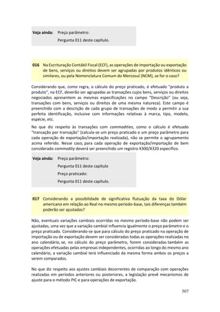 507
Veja ainda: Preço parâmetro:
Pergunta 011 deste capítulo.
016 Na Escrituração Contábil Fiscal (ECF), as operações de importação ou exportação
de bens, serviços ou direitos devem ser agrupadas por produtos idênticos ou
similares, ou pela Nomenclatura Comum do Mercosul (NCM), se for o caso?
Considerando que, como regra, o cálculo do preço praticado, é efetuado "produto a
produto", na ECF, deverão ser agrupadas as transações cujos bens, serviços ou direitos
negociados apresentem as mesmas especificações no campo “Descrição” (ou seja,
transações com bens, serviços ou direitos de uma mesma natureza). Este campo é
preenchido com a descrição de cada grupo de transações de modo a permitir a sua
perfeita identificação, inclusive com informações relativas à marca, tipo, modelo,
espécie, etc.
No que diz respeito às transações com commodities, como o cálculo é efetuado
"transação por transação" (calcula-se um preço praticado e um preço parâmetro para
cada operação de exportação/importação realizada), não se permite o agrupamento
acima referido. Nesse caso, para cada operação de exportação/importação de bem
considerado commodity deverá ser preenchido um registro X300/X320 específico.
Veja ainda: Preço parâmetro:
Pergunta 011 deste capítulo
Preço praticado:
Pergunta 011 deste capítulo.
017 Considerando a possibilidade de significativa flutuação da taxa do Dólar
americano em relação ao Real no mesmo período-base, tais diferenças também
poderão ser ajustadas?
Não, eventuais variações cambiais ocorridas no mesmo período-base não podem ser
ajustadas, uma vez que a variação cambial influencia igualmente o preço parâmetro e o
preço praticado. Considerando-se que para cálculo do preço praticado na operação de
importação ou de exportação devem ser consideradas todas as operações realizadas no
ano calendário, se, no cálculo do preço parâmetro, forem consideradas também as
operações efetuadas pelas empresas independentes, ocorridas ao longo do mesmo ano
calendário, a variação cambial terá influenciado da mesma forma ambos os preços a
serem comparados.
No que diz respeito aos ajustes cambiais decorrentes de comparação com operações
realizadas em períodos anteriores ou posteriores, a legislação prevê mecanismos de
ajuste para o método PIC e para operações de exportação.
 