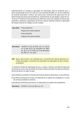508
Especificamente em relação às operações de exportação, deve-se esclarecer que, a
partir da publicação da Lei nº 11.196, de 21 de novembro de 2005, art. 36, fica o Ministro
da Fazenda autorizado a instituir, por prazo certo, mecanismo de ajuste para fins de
determinação de preços de transferência, relativamente ao que dispõe o caput do art.
19 da Lei nº 9.430, de 27 de dezembro de 1996, bem como aos métodos de cálculo que
especificar, aplicáveis à exportação, de forma a reduzir impactos relativos à apreciação
da moeda nacional em relação a outras moedas.
Veja ainda: Preço parâmetro:
Pergunta 011 deste capítulo
Preço praticado:
Pergunta 011 deste capítulo.
Normativo: IN RFB nº 1.312, de 2012, arts. 11 e 25,Lei
nº 11.196, de 21 de novembro de 2005,
art. 36 e Lei nº 9.430, de 27 de dezembro
de 1996, art. 19, caput.
018 Qual a data correta a ser utilizada para a conversão dos valores expressos em
moeda estrangeira, constantes das operações de exportação de bens serviços
ou direitos?
A receita de vendas de exportação de bens, serviços e direitos será determinada pela
conversão em reais à taxa de câmbio de compra, fixada no boletim de abertura do Banco
Central do Brasil, em vigor na data:
a) de embarque averbada no Sistema de Comércio Exterior (Siscomex), no caso de bens;
b) da efetiva prestação do serviço, em observância ao regime de competência, no caso
de serviços prestados ao exterior;
c) da efetiva transferência do direito, em observância ao regime de competência.
Normativo: IN RFB nº 1.312, de 2012, art. 29.
 