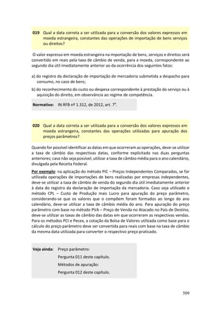 509
019 Qual a data correta a ser utilizada para a conversão dos valores expressos em
moeda estrangeira, constantes das operações de importação de bens serviços
ou direitos?
O valor expresso em moeda estrangeira na importação de bens, serviços e direitos será
convertido em reais pela taxa de câmbio de venda, para a moeda, correspondente ao
segundo dia útil imediatamente anterior ao da ocorrência dos seguintes fatos:
a) do registro da declaração de importação de mercadoria submetida a despacho para
consumo, no caso de bens;
b) do reconhecimento do custo ou despesa correspondente à prestação do serviço ou à
aquisição do direito, em observância ao regime de competência.
Normativo: IN RFB nº 1.312, de 2012, art. 7º.
020 Qual a data correta a ser utilizada para a conversão dos valores expressos em
moeda estrangeira, constantes das operações utilizadas para apuração dos
preços parâmetros?
Quando for possível identificar as datas em que ocorreram as operações, deve-se utilizar
a taxa de câmbio das respectivas datas, conforme explicitado nas duas perguntas
anteriores; caso não seja possível, utilizar a taxa de câmbio média para o ano calendário,
divulgada pela Receita Federal.
Por exemplo: na aplicação do método PIC – Preços Independentes Comparados, se for
utilizada operações de importações de bens realizadas por empresas independentes,
deve-se utilizar a taxa de câmbio de venda do segundo dia útil imediatamente anterior
à data do registro da declaração de importação da mercadoria. Caso seja utilizado o
método CPL – Custo de Produção mais Lucro para apuração do preço parâmetro,
considerando-se que os valores que o compõem foram formados ao longo do ano
calendário, deve-se utilizar a taxa de câmbio média do ano. Para apuração do preço
parâmetro com base no método PVA – Preço de Venda no Atacado no País de Destino,
deve-se utilizar as taxas de câmbio das datas em que ocorreram as respectivas vendas.
Para os métodos PCI e Pecex, a cotação da Bolsa de Valores utilizada como base para o
cálculo do preço parâmetro deve ser convertida para reais com base na taxa de câmbio
da mesma data utilizada para converter o respectivo preço praticado.
Veja ainda: Preço parâmetro:
Pergunta 011 deste capítulo.
Métodos de apuração:
Pergunta 012 deste capítulo.
 