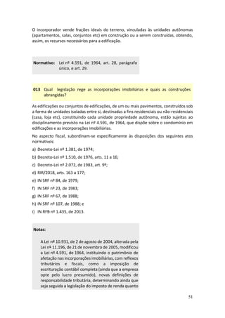51
O incorporador vende frações ideais do terreno, vinculadas às unidades autônomas
(apartamentos, salas, conjuntos etc) em construção ou a serem construídas, obtendo,
assim, os recursos necessários para a edificação.
Normativo: Lei nº 4.591, de 1964, art. 28, parágrafo
único, e art. 29.
013 Qual legislação rege as incorporações imobiliárias e quais as construções
abrangidas?
As edificações ou conjuntos de edificações, de um ou mais pavimentos, construídos sob
a forma de unidades isoladas entre si, destinadas a fins residenciais ou não-residenciais
(casa, loja etc), constituindo cada unidade propriedade autônoma, estão sujeitas ao
disciplinamento previsto na Lei nº 4.591, de 1964, que dispõe sobre o condomínio em
edificações e as incorporações imobiliárias.
No aspecto fiscal, subordinam-se especificamente às disposições dos seguintes atos
normativos:
a) Decreto-Lei nº 1.381, de 1974;
b) Decreto-Lei nº 1.510, de 1976, arts. 11 a 16;
c) Decreto-Lei nº 2.072, de 1983, art. 9º;
d) RIR/2018, arts. 163 a 177;
e) IN SRF nº 84, de 1979;
f) IN SRF nº 23, de 1983;
g) IN SRF nº 67, de 1988;
h) IN SRF nº 107, de 1988; e
i) IN RFB nº 1.435, de 2013.
Notas:
A Lei nº 10.931, de 2 de agosto de 2004, alterada pela
Lei nº 11.196, de 21 de novembro de 2005, modificou
a Lei nº 4.591, de 1964, instituindo o patrimônio de
afetação nas incorporações imobiliárias, com reflexos
tributários e fiscais, como a imposição de
escrituração contábil completa (ainda que a empresa
opte pelo lucro presumido), novas definições de
responsabilidade tributária, determinando ainda que
seja seguida a legislação do imposto de renda quanto
 
