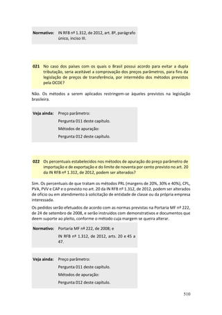 510
Normativo: IN RFB nº 1.312, de 2012, art. 8º, parágrafo
único, inciso III.
021 No caso dos países com os quais o Brasil possui acordo para evitar a dupla
tributação, seria aceitável a comprovação dos preços parâmetros, para fins da
legislação de preços de transferência, por intermédio dos métodos previstos
pela OCDE?
Não. Os métodos a serem aplicados restringem-se àqueles previstos na legislação
brasileira.
Veja ainda: Preço parâmetro:
Pergunta 011 deste capítulo.
Métodos de apuração:
Pergunta 012 deste capítulo.
022 Os percentuais estabelecidos nos métodos de apuração do preço parâmetro de
importação e de exportação e do limite de noventa por cento previsto no art. 20
da IN RFB nº 1.312, de 2012, podem ser alterados?
Sim. Os percentuais de que tratam os métodos PRL (margens de 20%, 30% e 40%), CPL,
PVA, PVV e CAP e o previsto no art. 20 da IN RFB nº 1.312, de 2012, podem ser alterados
de ofício ou em atendimento à solicitação de entidade de classe ou da própria empresa
interessada.
Os pedidos serão efetuados de acordo com as normas previstas na Portaria MF nº 222,
de 24 de setembro de 2008, e serão instruídos com demonstrativos e documentos que
deem suporte ao pleito, conforme o método cuja margem se queira alterar.
Normativo: Portaria MF nº 222, de 2008; e
IN RFB nº 1.312, de 2012, arts. 20 e 45 a
47.
Veja ainda: Preço parâmetro:
Pergunta 011 deste capítulo.
Métodos de apuração:
Pergunta 012 deste capítulo.
 