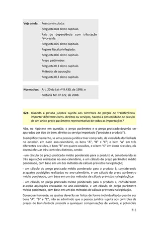 512
Veja ainda: Pessoa vinculada:
Pergunta 004 deste capítulo.
País ou dependência com tributação
favorecida:
Pergunta 005 deste capítulo.
Regime fiscal privilegiado:
Pergunta 006 deste capítulo.
Preço parâmetro:
Pergunta 011 deste capítulo.
Métodos de apuração:
Pergunta 012 deste capítulo.
Normativo: Art. 20 da Lei nº 9.430, de 1996; e
Portaria MF nº 222, de 2008.
024 Quando a pessoa jurídica sujeita aos controles de preços de transferência
importar diferentes bens, direitos ou serviços, haverá a possibilidade de cálculo
de um único preço parâmetro representativo de todas as importações?
Não, na hipótese em questão, o preço parâmetro e o preço praticado deverão ser
apurados por tipo de bem, direito ou serviço importado ("produto a produto").
Exemplificativamente, se uma pessoa jurídica tiver comprado, de vinculada domiciliada
no exterior, em dado ano-calendário, os bens “A”, “B” e “C”; o bem “A” em três
diferentes ocasiões, o bem “B” em quatro ocasiões, e o bem “C” em cinco ocasiões, ela
deverá efetuar três controles distintos, sendo:
- um cálculo do preço praticado médio ponderado para o produto A, considerando as
três aquisições realizadas no ano-calendário, e um cálculo do preço parâmetro médio
ponderado, com base em um dos métodos de cálculo previstos na legislação;
- um cálculo do preço praticado médio ponderado para o produto B, considerando
as quatro aquisições realizadas no ano-calendário, e um cálculo do preço parâmetro
médio ponderado, com base em um dos métodos de cálculo previstos na legislação;e
- um cálculo do preço praticado médio ponderado para o produto C, considerando
as cinco aquisições realizadas no ano-calendário, e um cálculo do preço parâmetro
médio ponderado, com base em um dos métodos de cálculo previstos na legislação.
Consequentemente, os ajustes deverão ser feitos de forma individualizada quanto aos
bens “A”, “B” e “C”, não se admitindo que a pessoa jurídica sujeita aos controles de
preços de transferência proceda a quaisquer compensações de valores, e potenciais
 