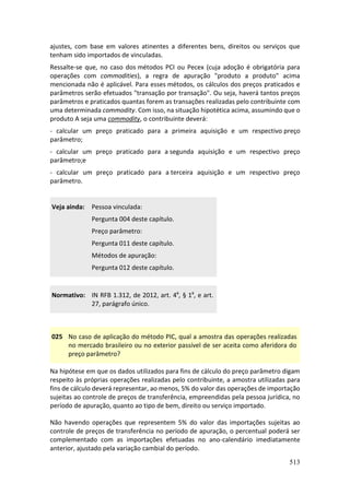 513
ajustes, com base em valores atinentes a diferentes bens, direitos ou serviços que
tenham sido importados de vinculadas.
Ressalte-se que, no caso dos métodos PCI ou Pecex (cuja adoção é obrigatória para
operações com commodities), a regra de apuração "produto a produto" acima
mencionada não é aplicável. Para esses métodos, os cálculos dos preços praticados e
parâmetros serão efetuados "transação por transação". Ou seja, haverá tantos preços
parâmetros e praticados quantas forem as transações realizadas pelo contribuinte com
uma determinada commodity. Com isso, na situação hipotética acima, assumindo que o
produto A seja uma commodity, o contribuinte deverá:
- calcular um preço praticado para a primeira aquisição e um respectivo preço
parâmetro;
- calcular um preço praticado para a segunda aquisição e um respectivo preço
parâmetro;e
- calcular um preço praticado para a terceira aquisição e um respectivo preço
parâmetro.
Veja ainda: Pessoa vinculada:
Pergunta 004 deste capítulo.
Preço parâmetro:
Pergunta 011 deste capítulo.
Métodos de apuração:
Pergunta 012 deste capítulo.
Normativo: IN RFB 1.312, de 2012, art. 4º, § 1º, e art.
27, parágrafo único.
025 No caso de aplicação do método PIC, qual a amostra das operações realizadas
no mercado brasileiro ou no exterior passível de ser aceita como aferidora do
preço parâmetro?
Na hipótese em que os dados utilizados para fins de cálculo do preço parâmetro digam
respeito às próprias operações realizadas pelo contribuinte, a amostra utilizadas para
fins de cálculo deverá representar, ao menos, 5% do valor das operações de importação
sujeitas ao controle de preços de transferência, empreendidas pela pessoa jurídica, no
período de apuração, quanto ao tipo de bem, direito ou serviço importado.
Não havendo operações que representem 5% do valor das importações sujeitas ao
controle de preços de transferência no período de apuração, o percentual poderá ser
complementado com as importações efetuadas no ano-calendário imediatamente
anterior, ajustado pela variação cambial do período.
 