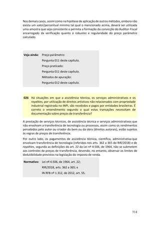 514
Nos demais casos, assim como na hipótese de aplicação de outros métodos, embora não
exista um valor/percentual mínimo tal qual o mencionado acima, deverá ser utilizada
uma amostra que seja consistente e permita a formação da convicção do Auditor-Fiscal
encarregado da verificação quanto à robustez e regularidade do preço parâmetro
calculado.
Veja ainda: Preço parâmetro:
Pergunta 011 deste capítulo.
Preço praticado:
Pergunta 011 deste capítulo.
Métodos de apuração:
Pergunta 012 deste capítulo.
026 Há situações em que a assistência técnica, os serviços administrativos e os
royalties, por utilização de direitos artísticos não relacionados com propriedade
industrial registrada no INPI, são recebidos e pagos por entidades brasileiras. É
correto o entendimento segundo o qual estas transações necessitam de
documentação sobre preços de transferência?
A prestação de serviços técnicos, de assistência técnica e serviços administrativos que
não envolvam a transferência de tecnologia ou processos, assim como os rendimentos
percebidos pelo autor ou criador do bem ou da obra (direitos autorais), estão sujeitos
às regras de preços de transferência.
Por outro lado, os pagamentos de assistência técnica, científica, administrativa que
envolvam transferência de tecnologia (referidos nos arts. 362 a 365 do RIR/2018) e de
royalties, segundo as definições do art. 22 da Lei nº 4.506, de 1964, não se submetem
aos controles de preços de transferência, devendo, no entanto, observar os limites de
dedutibilidade previstos na legislação do imposto de renda.
Normativo: Lei nº 4.506, de 1964, art. 22;
RIR/2018, arts. 362 a 365; e
IN RFB nº 1.312, de 2012, art. 55.
 