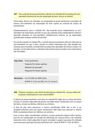 515
027 Para o cálculo do preço parâmetro, admite-se a utilização de transações de anos-
calendário distintos do ano de importação do bem, serviço ou direito?
Como regra, devem ser utilizadas, na composição do preço parâmetro, transações do
mesmo ano-calendário da importação do item sujeito ao controle de preços de
transferência.
Excepcionalmente, para o método PIC, não havendo preço independente no ano-
calendário da importação, permite-se que seja utilizado preço independente relativo à
operação efetuada no ano-calendário imediatamente anterior ao da importação,
ajustado pela variação cambial do período.
No que diz respeito ao método PRL, o cálculo do preço parâmetro deve ser efetuado no
ano-calendário em que o bem, serviço ou direito importado tiver sido baixado dos
estoques para resultado, considerando os preços das operações de venda a varejo e no
atacado, no mercado interno, realizadas pela própria pessoa jurídica com compradores
não vinculados.
Veja ainda: Preço parâmetro:
Pergunta 011 deste capítulo.
Métodos de apuração:
Pergunta 012 deste capítulo.
Normativo: Lei nº 9.430, de 1996, §10;e
IN RFB nº 1.312, de 2012, art. 11, inciso II.
028 Podemos comparar, para efeito de aplicação do método PIC, o preço médio dos
produtos classificados em uma mesma NCM?
O cálculo do preço parâmetro com base no método PIC exige que os preços dos bens,
serviços ou direitos adquiridos de pessoa vinculada sejam comparados com os preços
dos bens, serviços ou direitos, idênticos ou similares.
O fato de dois bens possuírem a mesma classificação NCM não é, por si só,
condição suficiente para que sejam comparáveis. Não basta que possuam o mesmo
NCM, os produtos devem ser idênticos ou similares.
Caso os itens sejam considerados similares, o preço parâmetro deverá sofrer ajustes,
para fins de comparação, em função das diferenças de natureza física e de conteúdo
existentes entre o bem adquirido de parte vinculada e aquele cujo preço foi utilizado
como base para apuração do preço parâmetro (art. 10 da IN RFB nº 1.312, de 2012).
 