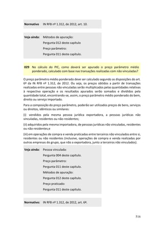 516
Normativo IN RFB nº 1.312, de 2012, art. 10.
Veja ainda: Métodos de apuração:
Pergunta 012 deste capítulo
Preço parâmetro:
Pergunta 011 deste capítulo.
029 No cálculo do PIC, como deverá ser apurado o preço parâmetro médio
ponderado, calculado com base nas transações realizadas com não vinculadas?
O preço parâmetro médio ponderado deve ser calculado segundo as disposições do art.
6º da IN RFB nº 1.312, de 2012. Ou seja, os preços obtidos a partir de transações
realizadas entre pessoas não vinculadas serão multiplicados pelas quantidades relativas
à respectiva operação e os resultados apurados serão somados e divididos pela
quantidade total, encontrando-se, assim, o preço parâmetro médio ponderado do bem,
direito ou serviço importado.
Para a composição do preço parâmetro, poderão ser utilizados preços de bens, serviços
ou direitos, idênticos ou similares:
(i) vendidos pela mesma pessoa jurídica exportadora, a pessoas jurídicas não
vinculadas, residentes ou não-residentes;
(ii) adquiridos pela mesma importadora, de pessoas jurídicas não vinculadas, residentes
ou não-residentes;e
(iii) em operações de compra e venda praticadas entre terceiros não vinculados entre si,
residentes ou não residentes (inclusive, operações de compra e venda realizadas por
outras empresas do grupo, que não a exportadora, junto a terceiros não vinculados).
Veja ainda: Pessoa vinculada:
Pergunta 004 deste capítulo.
Preço parâmetro:
Pergunta 011 deste capítulo.
Métodos de apuração:
Pergunta 012 deste capítulo.
Preço praticado:
Pergunta 011 deste capítulo.
Normativo: IN RFB nº 1.312, de 2012, art. 6º.
 
