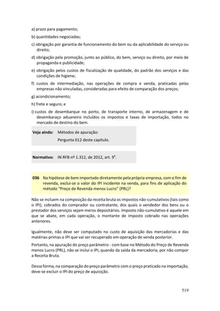 519
a) prazo para pagamento;
b) quantidades negociadas;
c) obrigação por garantia de funcionamento do bem ou da aplicabilidade do serviço ou
direito;
d) obrigação pela promoção, junto ao público, do bem, serviço ou direito, por meio de
propaganda e publicidade;
e) obrigação pelos custos de fiscalização de qualidade, do padrão dos serviços e das
condições de higiene;
f) custos de intermediação, nas operações de compra e venda, praticadas pelas
empresas não vinculadas, consideradas para efeito de comparação dos preços;
g) acondicionamento;
h) frete e seguro; e
i) custos de desembarque no porto, de transporte interno, de armazenagem e de
desembaraço aduaneiro incluídos os impostos e taxas de importação, todos no
mercado de destino do bem.
Veja ainda: Métodos de apuração:
Pergunta 012 deste capítulo.
Normativo: IN RFB nº 1.312, de 2012, art. 9º.
036 Na hipótese de bem importado diretamente pela própria empresa, com o fim de
revenda, exclui-se o valor do IPI incidente na venda, para fins de aplicação do
método “Preço de Revenda menos Lucro” (PRL)?
Não se incluem na composição da receita bruta os impostos não-cumulativos (tais como
o IPI), cobrados do comprador ou contratante, dos quais o vendedor dos bens ou o
prestador dos serviços sejam meros depositários. Imposto não-cumulativo é aquele em
que se abate, em cada operação, o montante de imposto cobrado nas operações
anteriores.
Igualmente, não deve ser computado no custo de aquisição das mercadorias e das
matérias-primas o IPI que vai ser recuperado em operação de venda posterior.
Portanto, na apuração do preço parâmetro - com base no Método do Preço de Revenda
menos Lucro (PRL), não se inclui o IPI, quando da saída da mercadoria, por não compor
a Receita Bruta.
Dessa forma, na comparação do preço parâmetro com o preço praticado na importação,
deve-se excluir o IPI do preço de aquisição.
 