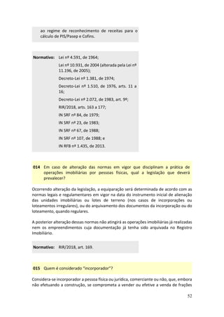 52
ao regime de reconhecimento de receitas para o
cálculo de PIS/Pasep e Cofins.
Normativo: Lei nº 4.591, de 1964;
Lei nº 10.931, de 2004 (alterada pela Lei nº
11.196, de 2005);
Decreto-Lei nº 1.381, de 1974;
Decreto-Lei nº 1.510, de 1976, arts. 11 a
16;
Decreto-Lei nº 2.072, de 1983, art. 9º;
RIR/2018, arts. 163 a 177;
IN SRF nº 84, de 1979;
IN SRF nº 23, de 1983;
IN SRF nº 67, de 1988;
IN SRF nº 107, de 1988; e
IN RFB nº 1.435, de 2013.
014 Em caso de alteração das normas em vigor que disciplinam a prática de
operações imobiliárias por pessoas físicas, qual a legislação que deverá
prevalecer?
Ocorrendo alteração da legislação, a equiparação será determinada de acordo com as
normas legais e regulamentares em vigor na data do instrumento inicial de alienação
das unidades imobiliárias ou lotes de terreno (nos casos de incorporações ou
loteamentos irregulares), ou do arquivamento dos documentos da incorporação ou do
loteamento, quando regulares.
A posterior alteração dessas normas não atingirá as operações imobiliárias já realizadas
nem os empreendimentos cuja documentação já tenha sido arquivada no Registro
Imobiliário.
Normativo: RIR/2018, art. 169.
015 Quem é considerado “incorporador”?
Considera-se incorporador a pessoa física ou jurídica, comerciante ou não, que, embora
não efetuando a construção, se comprometa a vender ou efetive a venda de frações
 