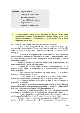 520
Veja ainda: Preço parâmetro:
Pergunta 011 deste capítulo.
Métodos de apuração:
Pergunta 012 deste capítulo.
Preço praticado:
Pergunta 011 deste capítulo.
037 Na comprovação dos preços de bens importados pelo método CPL será aceito
demonstrativo elaborado pelo fabricante no exterior e apresentado de forma
genérica por item de custo, indicando os custos de que trata o § 5º do art. 15 da
IN RFB nº 1.312, de 2012?
Não. O demonstrativo deverá observar todas as seguintes disposições:
a) A média aritmética ponderada do custo médio ponderado de produção
será calculada considerando-se os custos incorridos durante todo o período de apuração
da base de cálculo do imposto sobre a renda a que se referirem os custos, despesas ou
encargos;
b) Na apuração de preço parâmetro pelo método CPL, serão considerados
exclusivamente os custos a que se refere o § 5º, incorridos na produção do bem, serviço
ou direito, excluídos quaisquer outros, ainda que se refiram a margem de lucro de
distribuidor atacadista;
c) Os custos de produção deverão ser demonstrados discriminadamente, por
componente, valores e respectivos fornecedores;
d) Poderão ser utilizados dados da própria unidade fornecedora ou de
unidades produtoras de outras pessoas jurídicas, localizadas no país de origem do bem,
serviço ou direito;
e) Para efeito de determinação do preço pelo método CPL, poderão ser
computados como integrantes do custo:
I - o custo de aquisição das matérias-primas, dos produtos intermediários e
dos materiais de embalagem utilizados na produção do bem, serviço ou direito;
II - o custo de quaisquer outros bens, serviços ou direitos aplicados ou
consumidos na produção;
III - o custo do pessoal, aplicado na produção, inclusive de supervisão direta,
manutenção e guarda das instalações de produção e os respectivos encargos sociais
incorridos, exigidos ou admitidos pela legislação do país de origem;
IV - os custos de locação, manutenção e reparo e os encargos de depreciação,
amortização ou exaustão dos bens, serviços ou direitos aplicados na produção;
V - os valores das quebras e perdas razoáveis, ocorridas no processo produtivo,
admitidas pela legislação fiscal do país de origem do bem, serviço ou direito.
f) Na determinação do custo do bem, serviço ou direito, adquirido pela pessoa
jurídica no Brasil, os custos referidos no § 5º, incorridos pela unidade produtora no
 